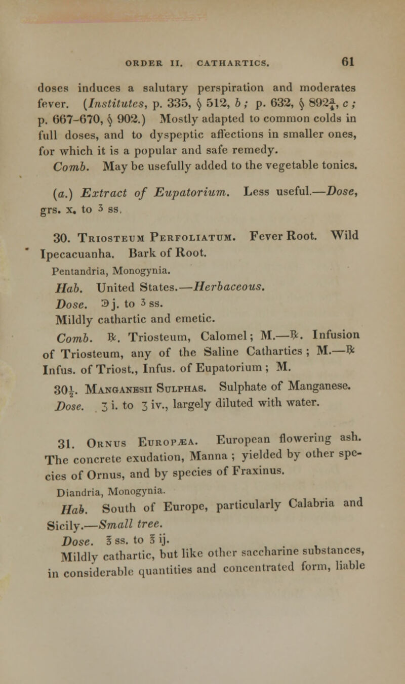 doses induces a salutary perspiration and moderates fever. {Institutes, p. 335, § 512, b ; p. 632, § 892f, c ; p. 667-670, § 902.) Mostly adapted to common colds in full doses, and to dyspeptic affections in smaller ones, for which it is a popular and safe remedy. Comb. May be usefully added to the vegetable tonics. (a.) Extract of Eupatorium. Less useful.—Dose, grs. x. to 3 ss, 30. Triosteum Perforatum. Fever Root. Wild Ipecacuanha. Bark of Root. Pentandria, Monogynia. Hab. United States.—Herbaceous. Dose. 3j. to 3 ss. Mildly cathartic and emetic. Comb. ft. Triosteum, Calomel; M— ft. Infusion of Triosteum, any of the Saline Cathartics ; M.—ft Infus. of Triost., Infus. of Eupatorium ; M. 30f Manoanbsii Sulphas. Sulphate of Manganese. Dose. 3 i. to 3 iv., largely diluted with water. 31. Ornus Europe. European flowering ash. The concrete exudation, Manna ; yielded by other spe- cies of Ornus, and by species of Fraxinus. Diandria, Monogynia. Hab. South of Europe, particularly Calabria and Sicily.—Small tree. Dose. I ss. to I ij. Mildly cathartic, but like other saccharine substances, in considerable quantities and concentrated form, liable