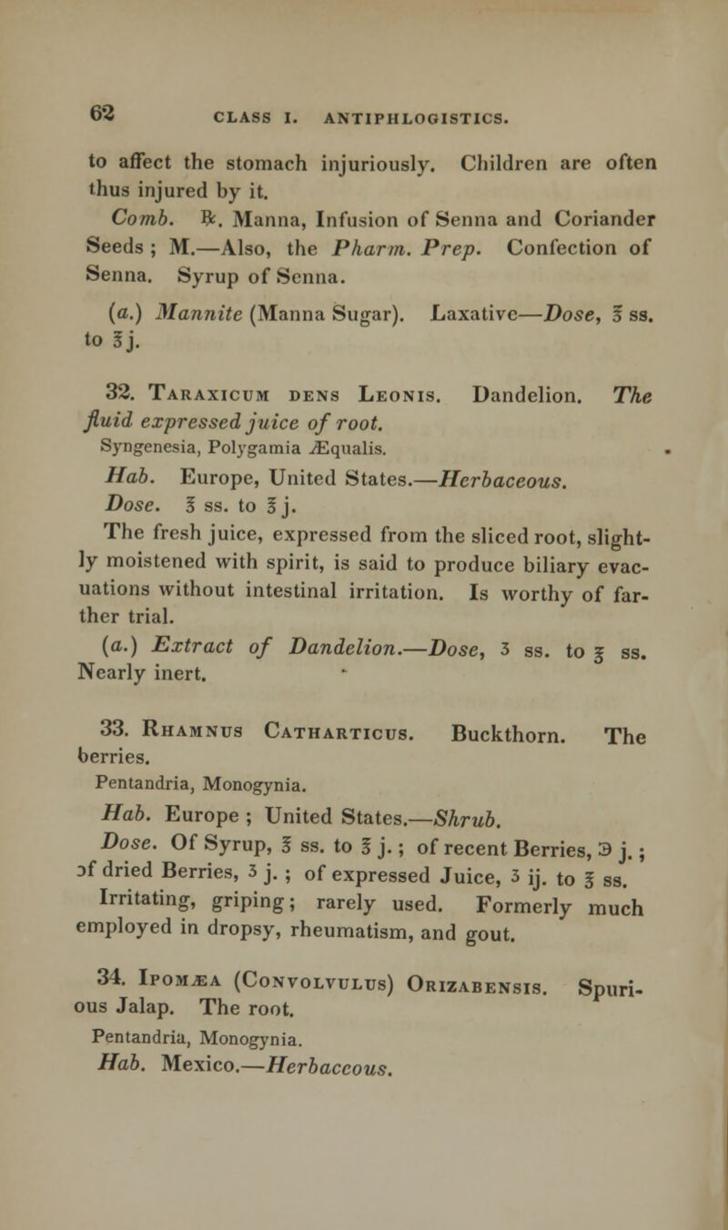 to affect the stomach injuriously. Children are often thus injured by it. Comb. ft. Manna, Infusion of Senna and Coriander Seeds ; M.—Also, the Pharm. Prep. Confection of Senna. Syrup of Senna. (a.) Mannite (Manna Sugar). Laxative—Dose, 5 ss. to Jj. 32. Taraxicum dens Leonis. Dandelion. The fluid expressed juice of root. Syngenesia, Polygamia iEqualis. Hab. Europe, United States.—Herbaceous. Dose. I ss. to I). The fresh juice, expressed from the sliced root, slight- ly moistened with spirit, is said to produce biliary evac- uations without intestinal irritation. Is worthy of far- ther trial. (a.) Extract of Dandelion.—Dose, 3 ss. to 5 ss. Nearly inert. 33. Rhamnus Catharticus. Buckthorn. The berries. Pentandria, Monogynia. Hab. Europe ; United States.—Shrub. Dose. Of Syrup, I ss. to I j.; of recent Berries, 3 j.; of dried Berries, 3 j. • 0f expressed Juice, 3 ij. to I ss. Irritating, griping; rarely used. Formerly much employed in dropsy, rheumatism, and gout. 34. Ipomjea (Convolvulus) Orizabensis. Spuri- ous Jalap. The root. Pentandria, Monogynia. Hab. Mexico.—Herbaceous.