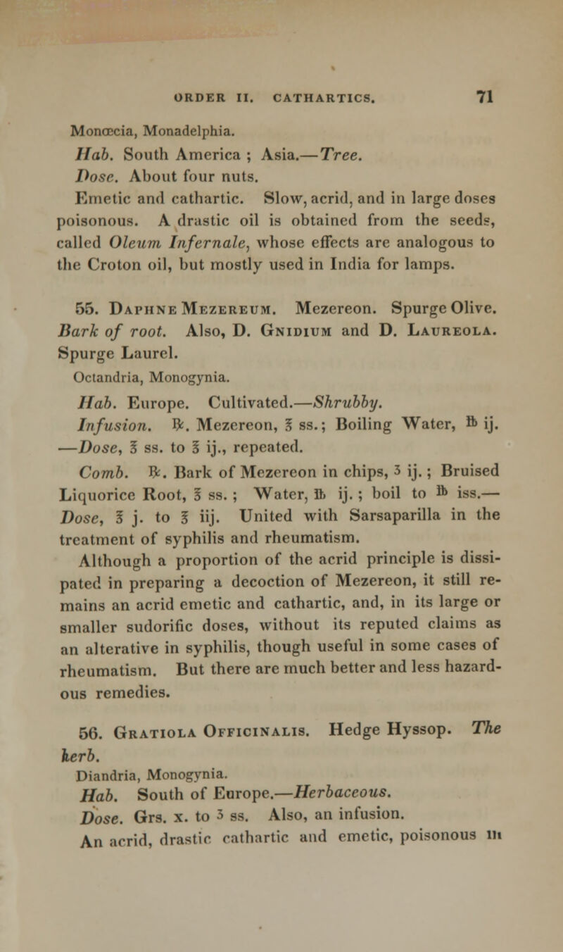 Monoccia, Monadelphia. Hab. South America ; Asia.— Tree. Dose. About four nuts. Emetic and cathartic. Slow, acrid, and in large doses poisonous. A drastic oil is obtained from the seeds, called Oleum Infernale, whose effects are analogous to the Croton oil, but mostly used in India for lamps. 55. Daphne Mezereum. Mezereon. Spurge Olive. Bark of root. Also, D. Gnidium and D. Laureola. Spurge Laurel. Octandria, Monogynia. Hab. Europe. Cultivated.—Shrubby. Infusion. &. Mezereon, I ss.; Boiling Water, 8> ij. —Dose, § ss. to 3 ij., repeated. Comb. ft. Bark of Mezereon in chips, 3 ij.; Bruised Liquorice Root, I ss. ; Water, Jb ij.; boil to A> iss.— Dose, I j. to I iij. United with Sarsaparilla in the treatment of syphilis and rheumatism. Although a proportion of the acrid principle is dissi- pated in preparing a decoction of Mezereon, it still re- mains an acrid emetic and cathartic, and, in its large or smaller sudorific doses, without its reputed claims as an alterative in syphilis, though useful in some cases of rheumatism. But there are much better and less hazard- ous remedies. 56. Gratiola Officinalis. Hedge Hyssop. The kerb. Diandria, Monogynia. Hab. South of Europe.—Herbaceous. Dose. Grs. x. to 3 9S. Also, an infusion. An acrid, drastic cathartic and emetic, poisonous lit