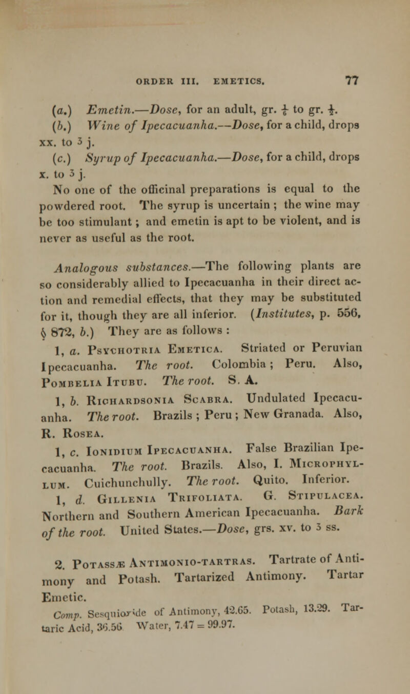 (a.) Emetin.—Dose, for an adult, gr. -J- to gr. ■£•. (b.) Wine of Ipecacuanha.—Dose, for a child, drops xx. to 3 j. (c.) Syrup of Ipecacuanha.—Dose, for a child, drops x. to 3 j. No one of the officinal preparations is equal to the powdered root. The syrup is uncertain ; the wine may be too stimulant; and emetin is apt to be violent, and is never as useful as the root. Analogous substances.—The following plants are so considerably allied to Ipecacuanha in their direct ac- tion and remedial effects, that they may be substituted for it, though they are all inferior. (Institutes, p. 556, ^ 872, b.) They are as follows : 1, a. Psychotria Emetica. Striated or Peruvian Ipecacuanha. The root. Colombia; Peru. Also, Pombelia Itubu. The root. S. A. 1, b. Richardsonia Scabra. Undulated Ipecacu- anha. The root. Brazils ; Peru ; New Granada. Also, R. Rosea. 1, c. Ionidium Ipecacuanha. False Brazilian Ipe- cacuanha. The root. Brazils. Also, I. Microphyl- lum. Cuichunchully. The root. Quito. Inferior. 1, d. Gillenia Trifoliata. G. Stipulacea. Northern and Southern American Ipecacuanha. Bark of the root. United States.—Dose, grs. xv. to 3 ss. 2. Potassje Antimonio-tartras. Tartrate of Anti- mony and Potash. Tartarizcd Antimony. Tartar Emetic. Omp. Sesqnioride of Antimony, 4-2.65. Potash, 13/29. Tar- taric Acid, 3'3.5G Water, 7,17 = 99.97.