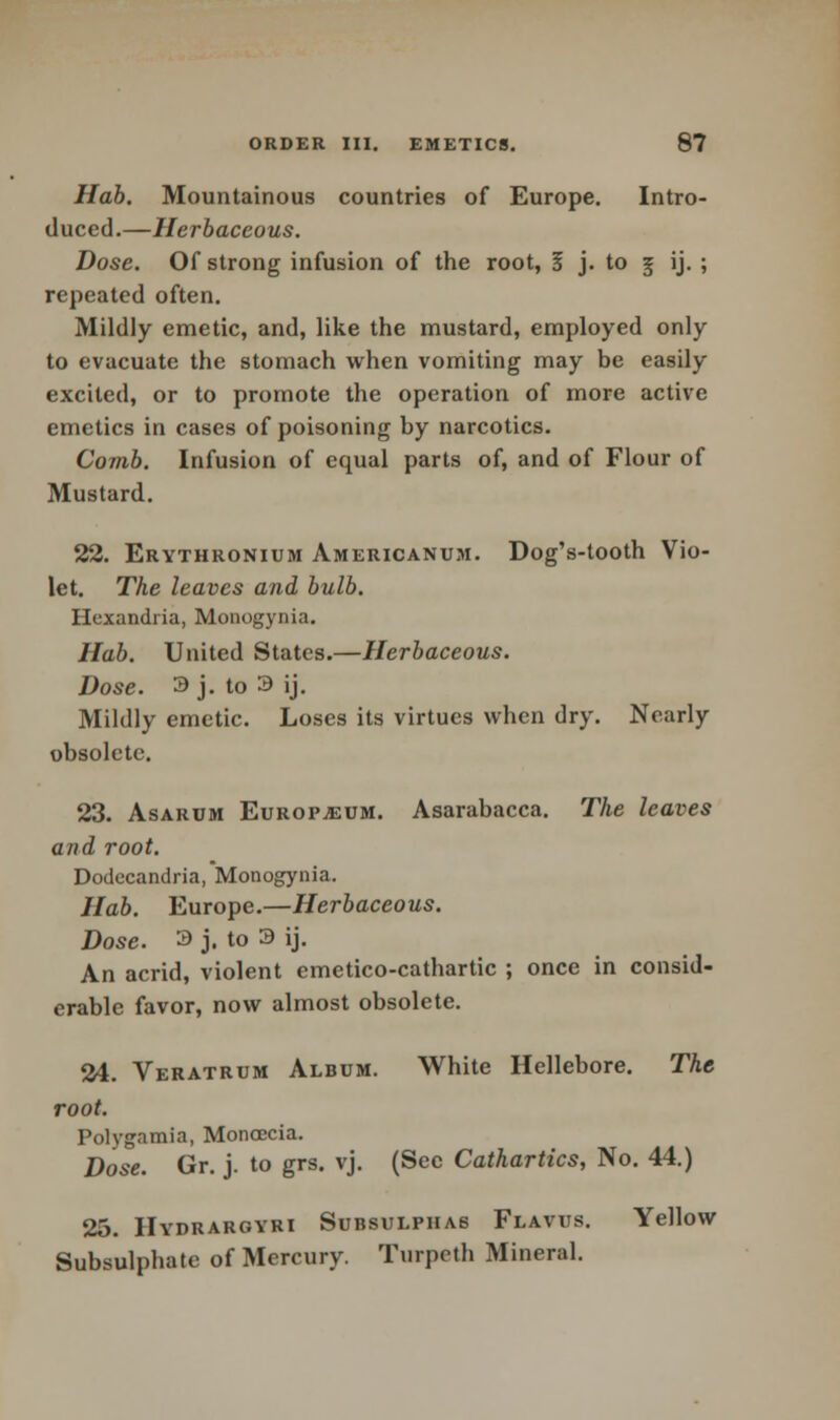 Hab. Mountainous countries of Europe. Intro- duced.—Herbaceous. Dose. Of strong infusion of the root, 5 j. to g ij. ; repeated often. Mildly emetic, and, like the mustard, employed only to evacuate the stomach when vomiting may be easily excited, or to promote the operation of more active emetics in cases of poisoning by narcotics. Comb. Infusion of equal parts of, and of Flour of Mustard. 22. Erythronium Americanum. Dog's-tooth Vio- let. The leaves and bulb. Hcxandria, Monogynia. Hab. United States.—Herbaceous. Dose. 3 j. to 3 ij. Mildly emetic. Loses its virtues when dry. Nearly obsolete. 23. Asarum Europium. Asarabacca. The leaves and root. Dodccandria, Monogynia. Hab. Europe.—Herbaceous. Dose. 3 j. to 3 ij. An acrid, violent emetico-cathartic ; once in consid- erable favor, now almost obsolete. 24. Veratrum Album. White Hellebore. The root. Polygamia, Monoecia. Dose. Gr. j. to grs. vj. (Sec Cathartics, No. 44.) 25. Hydrargyri Subsulphas Flavus. Yellow Subsulphate of Mercury. Turpeth Mineral.