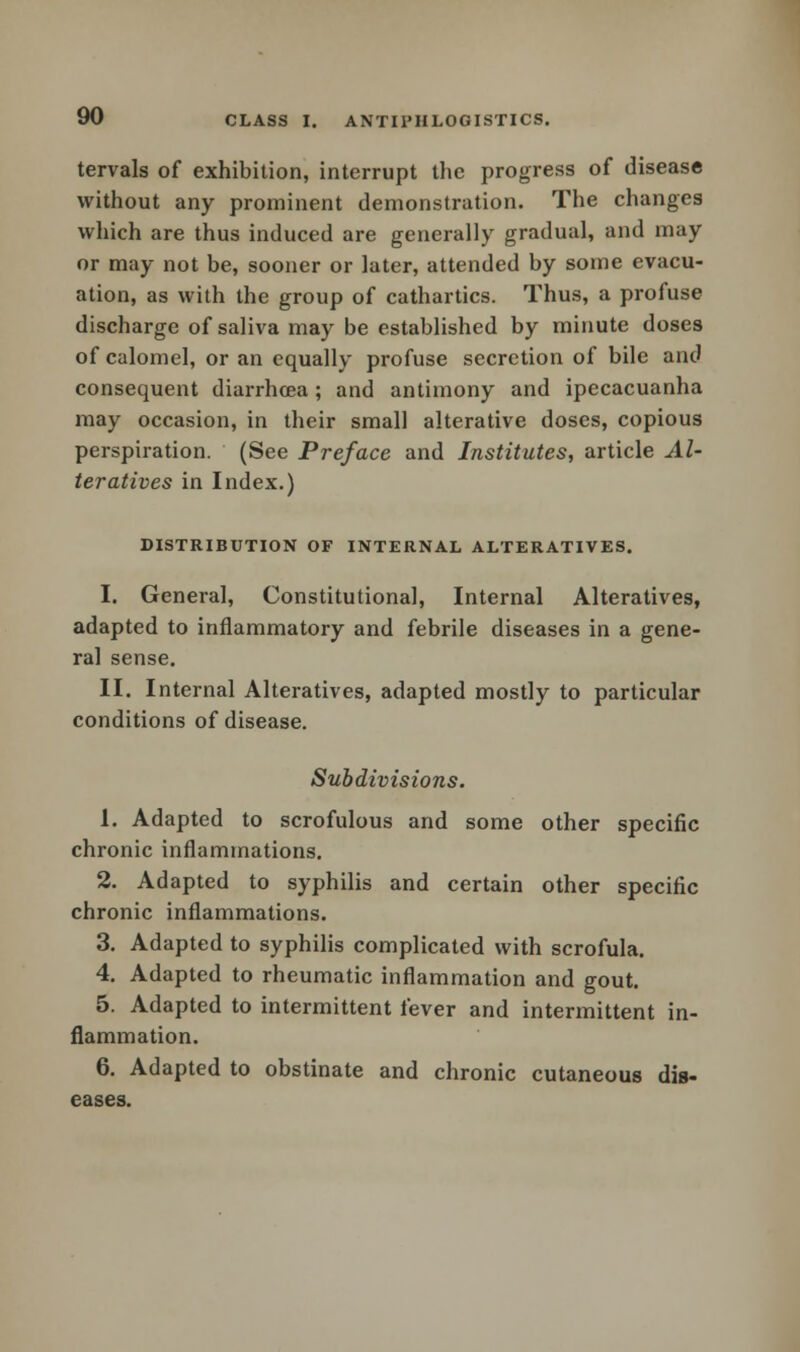 tervals of exhibition, interrupt the progress of disease without any prominent demonstration. The changes which are thus induced are generally gradual, and may or may not be, sooner or later, attended by some evacu- ation, as with the group of cathartics. Thus, a profuse discharge of saliva may be established by minute doses of calomel, or an equally profuse secretion of bile and consequent diarrhoea; and antimony and ipecacuanha may occasion, in their small alterative doses, copious perspiration. (See Preface and Institutes, article Al- teratives in Index.) DISTRIBUTION OF INTERNAL ALTERATIVES. I. General, Constitutional, Internal Alteratives, adapted to inflammatory and febrile diseases in a gene- ral sense. II. Internal Alteratives, adapted mostly to particular conditions of disease. Subdivisions. 1. Adapted to scrofulous and some other specific chronic inflammations. 2. Adapted to syphilis and certain other specific chronic inflammations. 3. Adapted to syphilis complicated with scrofula. 4. Adapted to rheumatic inflammation and gout. 5. Adapted to intermittent fever and intermittent in- flammation. 6. Adapted to obstinate and chronic cutaneous dis- eases.