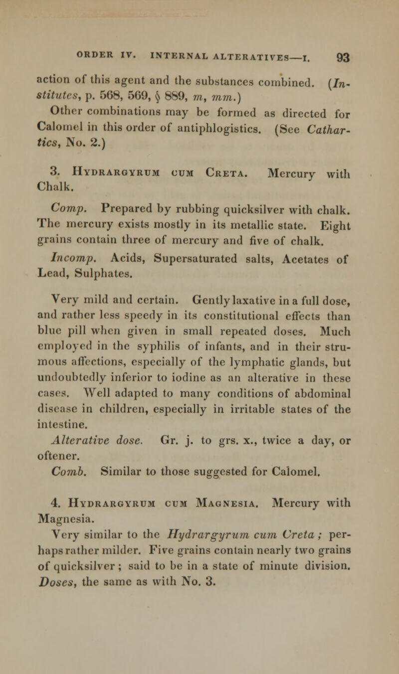 action of this agent and the substances combined. (In- stitutes, p. 5G8, 509, § 8S9, m, mm.) Other combinations may be formed as directed for Calomel in this order of antiphlogistics. (See Cathar- tics, No. 2.) 3. Hydrargyrum cum Creta. Mercury with Chalk. Comp. Prepared by rubbing quicksilver with chalk. The mercury exists mostly in its metallic state. Eight grains contain three of mercury and five of chalk. Incomp. Acids, Supersaturated salts, Acetates of Lead, Sulphates. Very mild and certain. Gently laxative in a full dose, and rather less speedy in its constitutional effects than blue pill when given in small repeated doses. Much employed in the syphilis of infants, and in their stru- mous affections, especially of the lymphatic glands, but undoubtedly inferior to iodine as an alterative in these cases. Well adapted to many conditions of abdominal disease in children, especially in irritable states of the intestine. Alterative dose. Gr. j. to grs. x., twice a day, or oftener. Comb. Similar to those suggested for Calomel. 4. Hydrargyrum cum Magnesia. Mercury with Magnesia. Very similar to the Hydrargyrum cum Creta; per- haps rather milder. Five grains contain nearly two grains of quicksilver ; said to be in a state of minute division. Doses, the same as with No. 3.