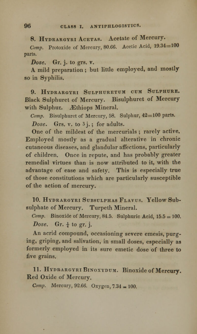 8. Hydrargyri Acetas. Acetate of Mercury. Comp. Protoxide of Mercury, 80.66. Acetic Acid, 19.34=100 parts. Dose. Gr. j. to grs. v. A mild preparation; but little employed, and mostly so in Syphilis. 9. Hydrargyri Sulphuretum cum Sulphure. Black Sulphuret of Mercury. Bisulphuret of Mercury with Sulphur.. ^Ethiops Mineral. Comp. Bisulphuret of Mercury, 58. Sulphur, 42=100 parts. Dose. Grs. v. to 3 j.; for adults. One of the mildest of the mercurials ; rarely active. Employed mostly as a gradual alterative in chronic cutaneous diseases, and glandular affections, particularly of children. Once in repute, and has probably greater remedial virtues than is now attributed to it, with the advantage of ease and safety. This is especially true of those constitutions which are particularly susceptible of the action of mercury. 10. Hydrargyri Substjlphas Flavus. Yellow Sub- sulphate of Mercury. Turpeth Mineral. Comp. Binoxide of Mercury, 84.5. Sulphuric Acid, 15.5 = 100. Dose. Gr. -J- to gr. j. An acrid compound, occasioning severe emesis, purg- ingi griping? and salivation, in small doses, especially as formerly employed in its sure emetic dose of three to five grains. 11. Hydrargyri Binoxydum. Binoxide of Mercury. Red Oxide of Mercury. Comp. Mercury, 92.66. Oxygen, 7.34 - 100.