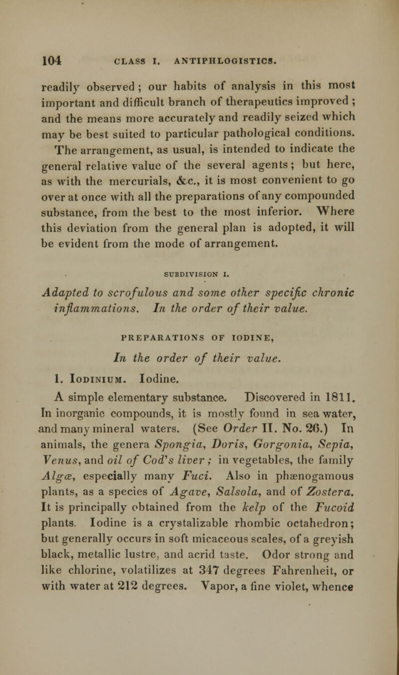 readily observed ; our habits of analysis in this most important and difficult branch of therapeutics improved ; and the means more accurately and readily seized which may be best suited to particular pathological conditions. The arrangement, as usual, is intended to indicate the general relative value of the several agents; but here, as with the mercurials, &c, it is most convenient to go over at once with all the preparations of any compounded substance, from the best to the most inferior. Where this deviation from the general plan is adopted, it will be evident from the mode of arrangement. SUBDIVISION I. Adapted to scrofulous and some other specific chronic inflammations. In the order of their value. PREPARATIONS OF IODINE, In the order of their value. 1. Iodinium. Iodine. A simple elementary substance. Discovered in 1811. In inorganic compounds, it is mostly found in sea water, and many mineral waters. (See Order IT. No. 26.) In animals, the genera Spongia, Doris, Gorgonia, Sepia, Venus, and oil of Cod's liver ; in vegetables, the family Alga, especially many Fuci. Also in phaenogamous plants, as a species of Agave, Salsola, and of Zostera. It is principally obtained from the kelp of the Fucoid plants. Iodine is a crystalizable rhombic octahedron; but generally occurs in soft micaceous scales, of a greyish black, metallic lustre, and acrid taste. Odor strong and like chlorine, volatilizes at 347 degrees Fahrenheit, or with water at 212 degrees. Vapor, a fine violet, whence