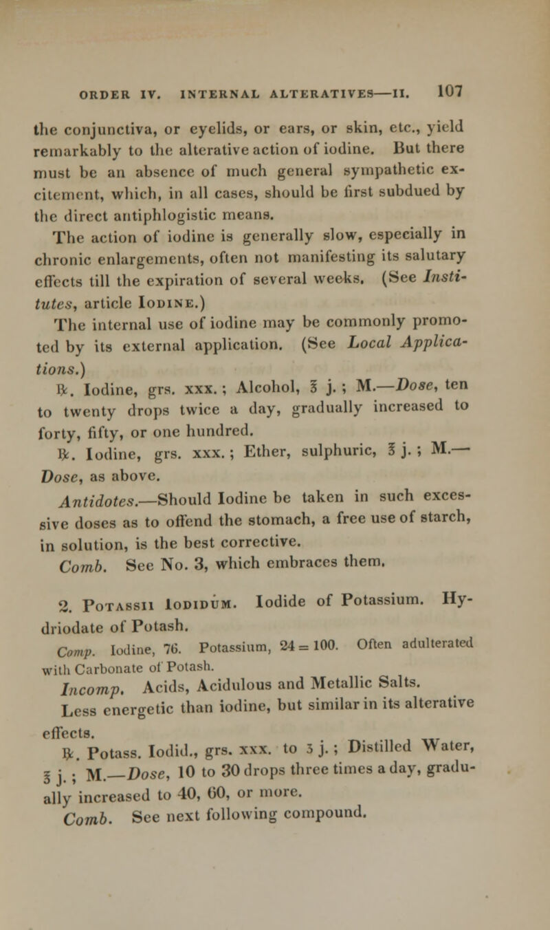 the conjunctiva, or eyelids, or ears, or skin, etc., yield remarkably to the alterative action of iodine. But there must be an absence of much general sympathetic ex- citement, which, in all cases, should be first subdued by the direct antiphlogistic means. The action of iodine is generally slow, especially in chronic enlargements, often not manifesting its salutary effects till the expiration of several weeks. (See Insti- tutes, article Iodine.) The internal use of iodine may be commonly promo- ted by its external application. (See Local Applica- tions.) ft. Iodine, grs. xxx.; Alcohol, I j.; M.—Dose, ten to twenty drops twice a day, gradually increased to forty, fifty, or one hundred. ft. Iodine, grs. xxx.; Ether, sulphuric, I j. ; M.— Dose, as above. Antidotes.—Should Iodine be taken in such exces- sive doses as to offend the stomach, a free use of starch, in solution, is the best corrective. Comb. See No. 3, which embraces them. 2. Potassii Iodidum. Iodide of Potassium. Hy- driodate of Potash. Comp. Iodine, 76. Potassium, 24 = 100. Often adulterated witli Carbonate of Potash. Incomp. Acids, Acidulous and Metallic Salts. Less energetic than iodine, but similar in its alterative piTocts ft. Potass. Iodid., grs. xxx. to 3 j. ; Distilled Water, I j • M— Dose, 10 to 30 drops three times a day, gradu- ally increased to 40, 00, or more. Comb. See next following compound.