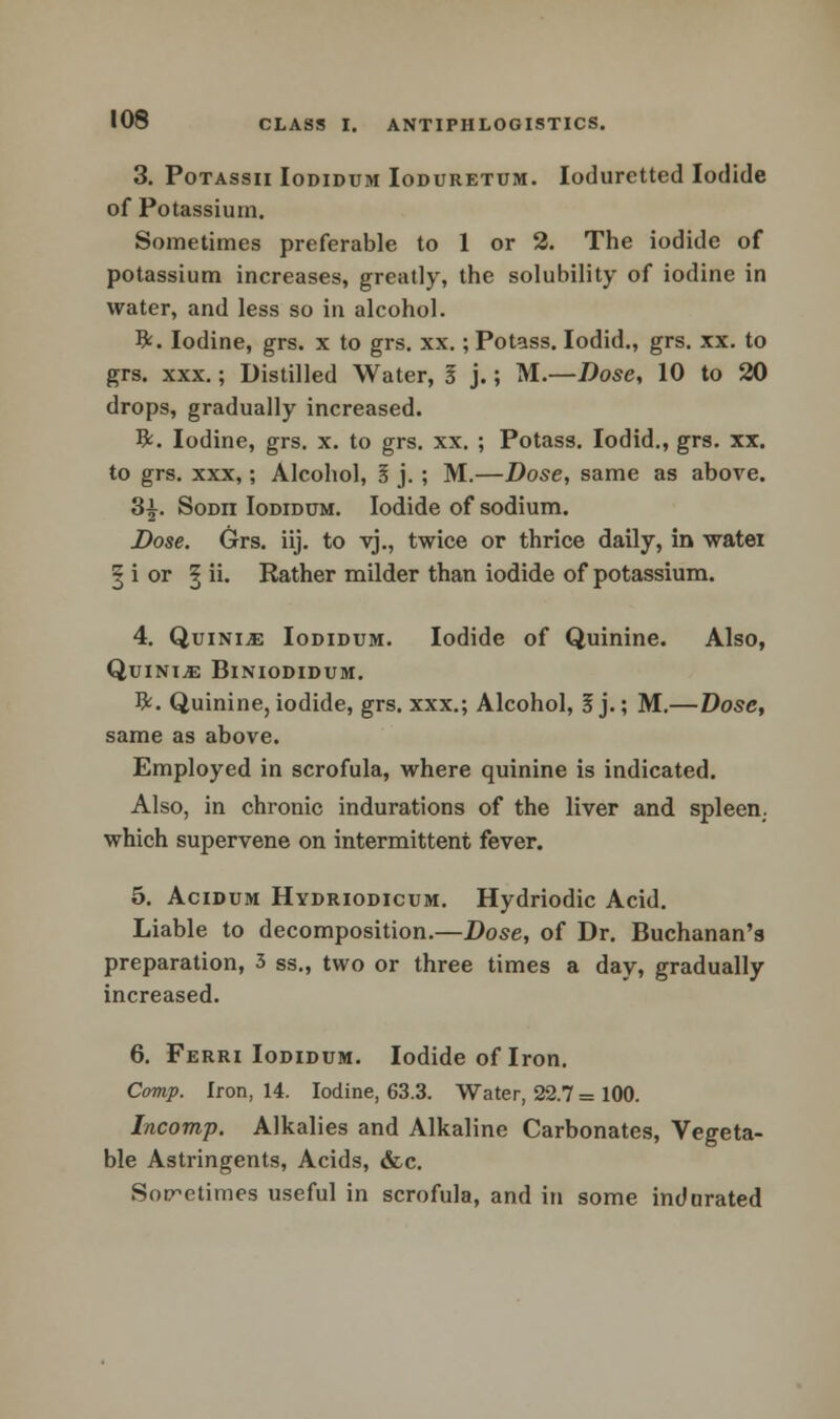 3. Potassii Iodidum Ioduretum. Ioduretted Iodide of Potassium. Sometimes preferable to 1 or 2. The iodide of potassium increases, greatly, the solubility of iodine in water, and less so in alcohol. ft. Iodine, grs. x to grs. xx.; Potass. Iodid., grs. xx. to grs. xxx.; Distilled Water, I j.; M.—Dose, 10 to 20 drops, gradually increased. ft. Iodine, grs. x. to grs. xx. ; Potass. Iodid., grs. xx. to grs. xxx,; Alcohol, 1 j. ; M.—Dose, same as above. 3£. Sodii Iodidum. Iodide of sodium. Dose. Grs. iij. to vj., twice or thrice daily, in watei | i or | ii. Rather milder than iodide of potassium. 4. Quini.e Iodidum. Iodide of Quinine. Also, QuiNI^E BlNIODIDUM. ft. Quinine, iodide, grs. xxx.; Alcohol, 5 j.; M.—Dose, same as above. Employed in scrofula, where quinine is indicated. Also, in chronic indurations of the liver and spleen, which supervene on intermittent fever. 5. Acidum Hydriodicum. Hydriodic Acid. Liable to decomposition.—Dose, of Dr. Buchanan's preparation, 3 ss., two or three times a day, gradually increased. 6. Ferri Iodidum. Iodide of Iron. Comp. Iron, 14. Iodine, 63.3. Water, 22.7 = 100. Incomp. Alkalies and Alkaline Carbonates, Vegeta- ble Astringents, Acids, &c. Sometimes useful in scrofula, and in some indurated