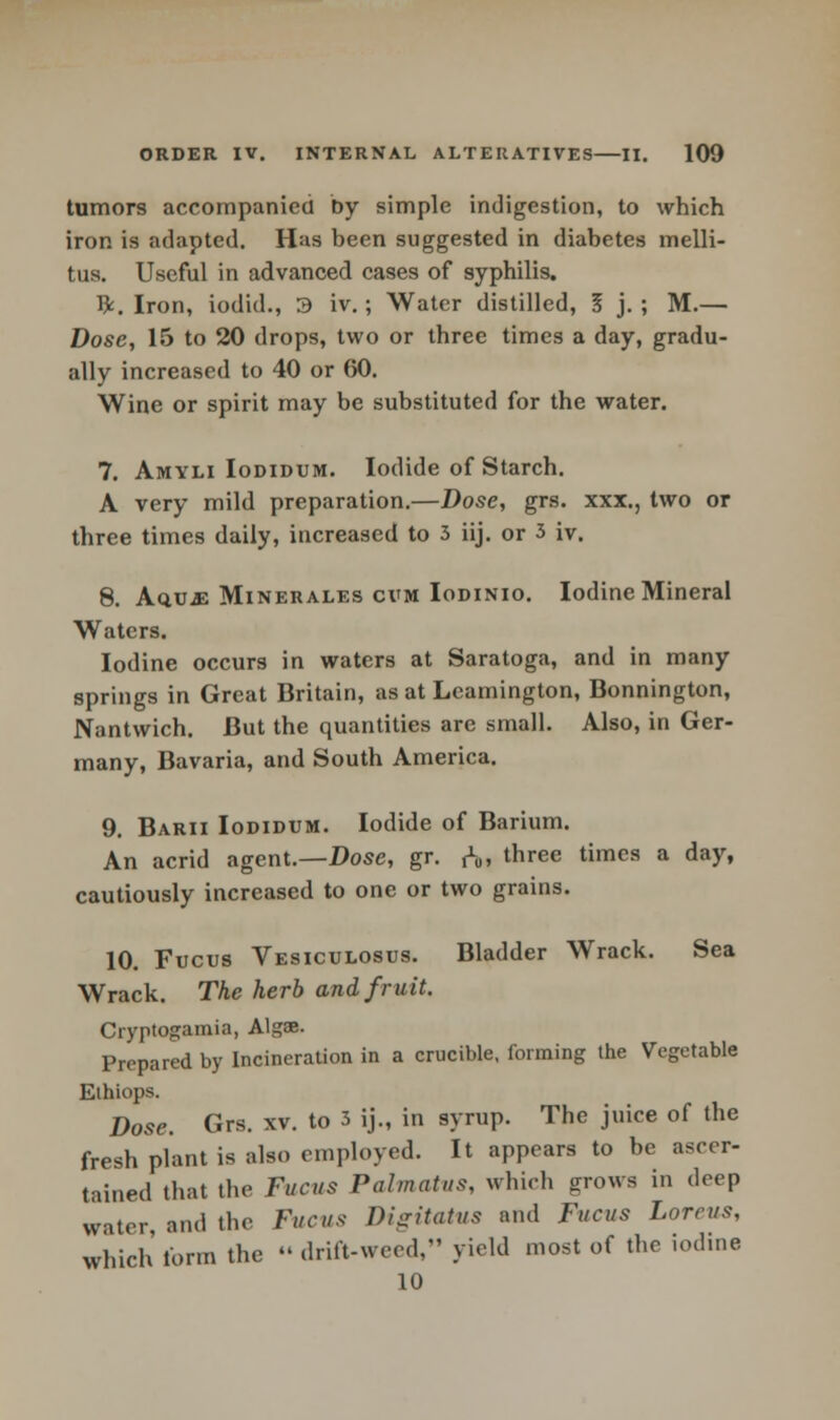 tumors accompanied by simple indigestion, to which iron is adapted. Has been suggested in diabetes melli- tus. Useful in advanced cases of syphilis. ft. Iron, iodid., 3 iv.; Water distilled, 5 j. ; M.— Dose, 15 to 20 drops, two or three times a day, gradu- ally increased to 40 or 60. Wine or spirit may be substituted for the water. 7. Amyli Iodidum. Iodide of Starch. A very mild preparation.—Dose, grs. xxx., two or three times daily, increased to 3 iij. or 3 iv. 8. AQ.UJ2 Minerales cvm Iodinio. Iodine Mineral Waters. Iodine occurs in waters at Saratoga, and in many springs in Great Britain, as at Leamington, Bonnington, Nantwich. But the quantities are small. Also, in Ger- many, Bavaria, and South America. 9. Barii Iodidum. Iodide of Barium. An acrid agent.—Dose, gr. rVi three timcs a day» cautiously increased to one or two grains. 10. Fucus Vesiculosus. Bladder Wrack. Sea Wrack. The herb and fruit. Cryptogamia, Alg«. Prepared by Incineration in a crucible, forming the Vegetable Ethiops. Dose. Grs. xv. to 3 ij., in syrup. The juice of the fresh plant is also employed. It appears to be ascer- tained that the Fucus Palmatus, which grows in deep water and the Fucus Digitatus and Fucus Loreus, which form the « drift-weed, yield most of the iodine 10