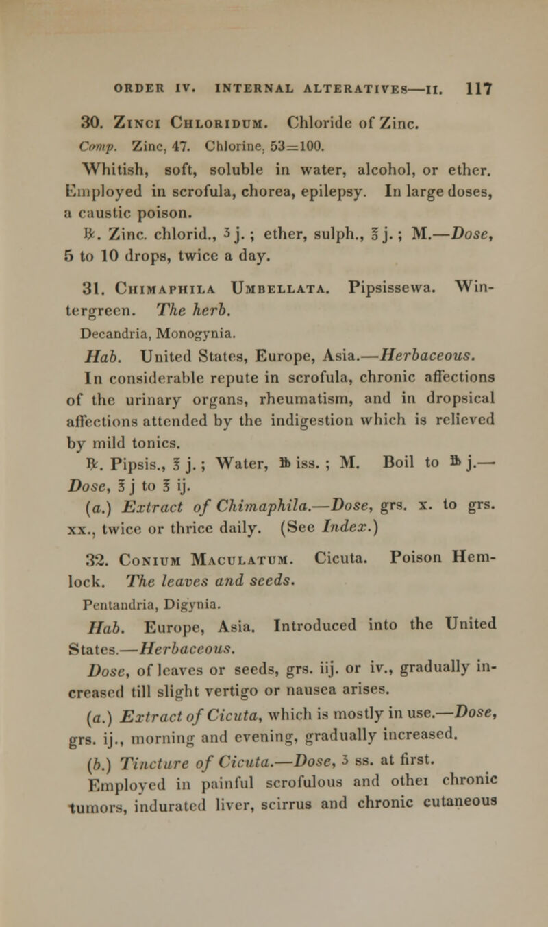 30. Zinci Chloridum. Chloride of Zinc. Ctmp. Zinc, 47. Chlorine, 53=100. Whitish, soft, soluble in water, alcohol, or ether. Employed in scrofula, chorea, epilepsy. In large doses, a caustic poison. ft. Zinc, chlorid., 3 j.; ether, sulph., I j.; M.—Dose, 5 to 10 drops, twice a day. 31. Ciiimaphila Umbellata. Pipsissewa. Win- tergreen. The herb. Decandria, Monogynia. Hab. United States, Europe, Asia.—Herbaceous. In considerable repute in scrofula, chronic affections of the urinary organs, rheumatism, and in dropsical affections attended by the indigestion which is relieved by mild tonics. ft. Pipsis., I j.; Water, ft iss. ; M. Boil to ft j.— Dose, I j to I ij. (a.) Extract of Chimaphila.—Dose, grs. x. to grs. xx., twice or thrice daily. (See Index.) 32. Conium Maculatum. Cicuta. Poison Hem- lock. The leaves and seeds. Pentandria, Digynia. Hab. Europe, Asia. Introduced into the United States.—Herbaceous. Dose, of leaves or seeds, grs. iij. or iv„ gradually in- creased till slight vertigo or nausea arises. (a.) Extract of Cicuta, which is mostly in use.—Dose, grs. ij., morning and evening, gradually increased. (b.) Tincture of Cicuta.—Dose, 3 ss. at first. Employed in painful scrofulous and othei chronic tumors, indurated liver, scirrus and chronic cutaneous