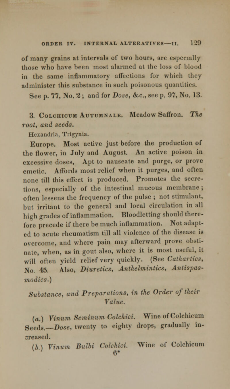 of many grains at intervals of two hours, are especially those who have heen most alarmed at the loss of hlood in the same inflammatory affections for which they administer this substance in such poisonous quantities. See p. 77, No. 2 ; and for Dose, &c, see p. 97, No. 13. 3. Colchicum Autumnale. Meadow Saffron. The root, and seeds. Ilexandria, Trigynia. Europe. Most active just before the production of the flower, in July and August. An active poison in excessive doses, Apt to nauseate and purge, or prove emetic. Affords most relief when it purges, and often none till this effect is produced. Promotes the secre- tions, especially of the intestinal mucous membrane ; often lessens the frequency of the pulse ; not stimulant, but irritant to the general and local circulation in all high grades of inflammation. Bloodletting should there- fore precede if there be much inflammation. Not adapt- ed to acute rheumatism till all violence of the disease is overcome, and where pain may afterward prove obsti- nate, when, as in gout also, where it is most useful, it will often yield relief very quickly. (See Cathartics, No. 45. Also, Diuretics, Anthelmintics, Antispas- modics.) Substance, and Preparations, in the Order of their Value. (a.) Vinum Seminum Colchici. Wine of Colchicum Seeds.—Dose, twenty to eighty drops, gradually in- creased. lb) Vinum Bulbi Colchici. Wine of Colchicum '' 6*