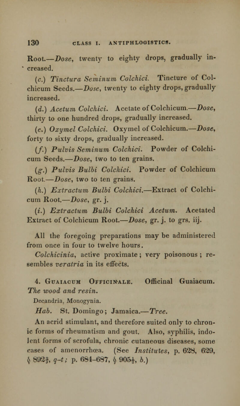 Root.—Dose, twenty to eighty drops, gradually in- creased. (c.) Tinctura Seminum Colchici. Tincture of Col- chicum Seeds.—Dose, twenty to eighty drops, gradually increased. (d.) Acetum Colchici. Acetate of Colchicum.—Dose, thirty to one hundred drops, gradually increased. (e.) Oxymel Colchici. Oxymel of Colchicum.—Dose, forty to sixty drops, gradually increased. (/.) Pulvis Seminum Colchici. Powder of Colchi- cum Seeds.—Dose, two to ten grains. (g.) Pulvis Bulbi Colchici. Powder of Colchicum Root.—Dose, two to ten grains. (h.) Extractum Bulbi Colchici.—Extract of Colchi- cum Root.—Dose, gr. j. (£.) Extr actum Bulbi Colchici Acetum. Acetated Extract of Colchicum Root.—Dose, gr. j. to grs. iij. All the foregoing preparations may be administered from once in four to twelve hours. Colchicinia, active proximate; very poisonous ; re- sembles veratria in its effects. 4. Guaiacum Officinale. Officinal Guaiacum. The wood and resin. Decandria, Monogynia. Hab. St. Domingo; Jamaica.—Tree. An acrid stimulant, and therefore suited only to chron- ic forms of rheumatism and gout. Also, syphilis, indo- lent forms of scrofula, chronic cutaneous diseases, some cases of amenorrhoea. (See Institutes, p. 628, 629, § 892J, q-t; p. 684-687, § 905£, b.)