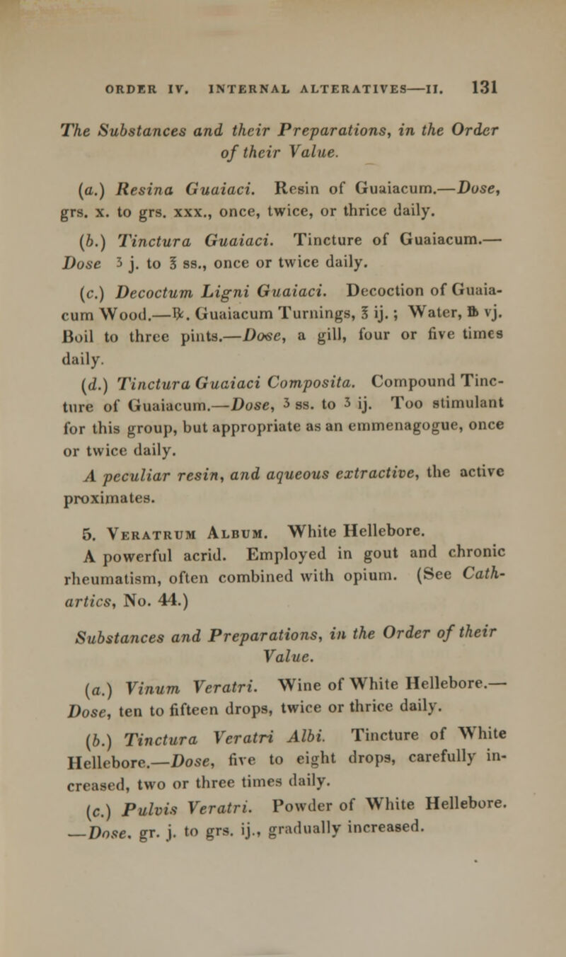 The Substances and their Preparations, in the Order of their Value. (a.) Resina Guaiaci. Resin of Guaiacum.—Dose, grs. x. to grs. xxx., once, twice, or thrice daily. (b.) Tinctura Guaiaci. Tincture of Guaiacum.— Dose 3 j. to I ss., once or twice daily. (c.) Decoctum Ligni Guaiaci. Decoction of Guaia- cum Wood.—ft. Guaiacum Turnings, I ij.; Water, ft vj. Boil to three pints.—Done, a gill, four or five times daily. (d.) Tinctura Guaiaci Composita. Compound Tinc- ture of Guaiacum.—Dose, 3 Ss. to 3 ij. Too stimulant for this group, but appropriate as an emmenagogue, once or twice daily. A peculiar resin, and aqueous extractive, the active proximates. 5. Veratrum Album. White Hellebore. A powerful acrid. Employed in gout and chronic rheumatism, often combined with opium. (See Cath- artics, No. 44.) Substances and Preparations, in the Order of their Value, (a.) Vinum Veratri. Wine of White Hellebore.— Dose, ten to fifteen drops, twice or thrice daily. (6.) Tinctura Veratri Albi. Tincture of White Hellebore.—Dose, five to eight drops, carefully in- creased, two or three times daily. (c.) Pulvis Veratri. Powder of White Hellebore. — Dose gr. j. to grs. ij., gradually increased.