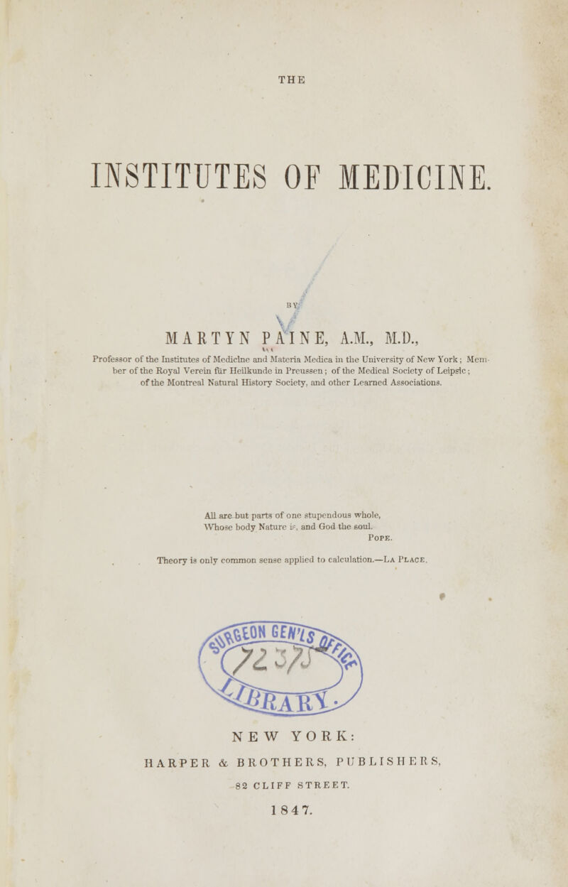 THE INSTITUTES OF MEDICINE. HY MARTYN PAINE, A.M., M.D., M < Professor of the Institutes of Medicine and Materia Medica in the University of New York; Mem- ber of the Royal Verein fur Heilkunde in Preussen; of the Medical Society of Leipslc; of the Montreal Natural History Society, and other Learned Associations. All are but parts of one stupendous whole, Who^e body Nature i?, and God the soul. Pope. Theory is only common sense applied to calculation.—La Place. SB? ./ NEW YORK: HARPER & BROTHERS, PUBLISHERS, 82 CLIFF STREET. 1847.