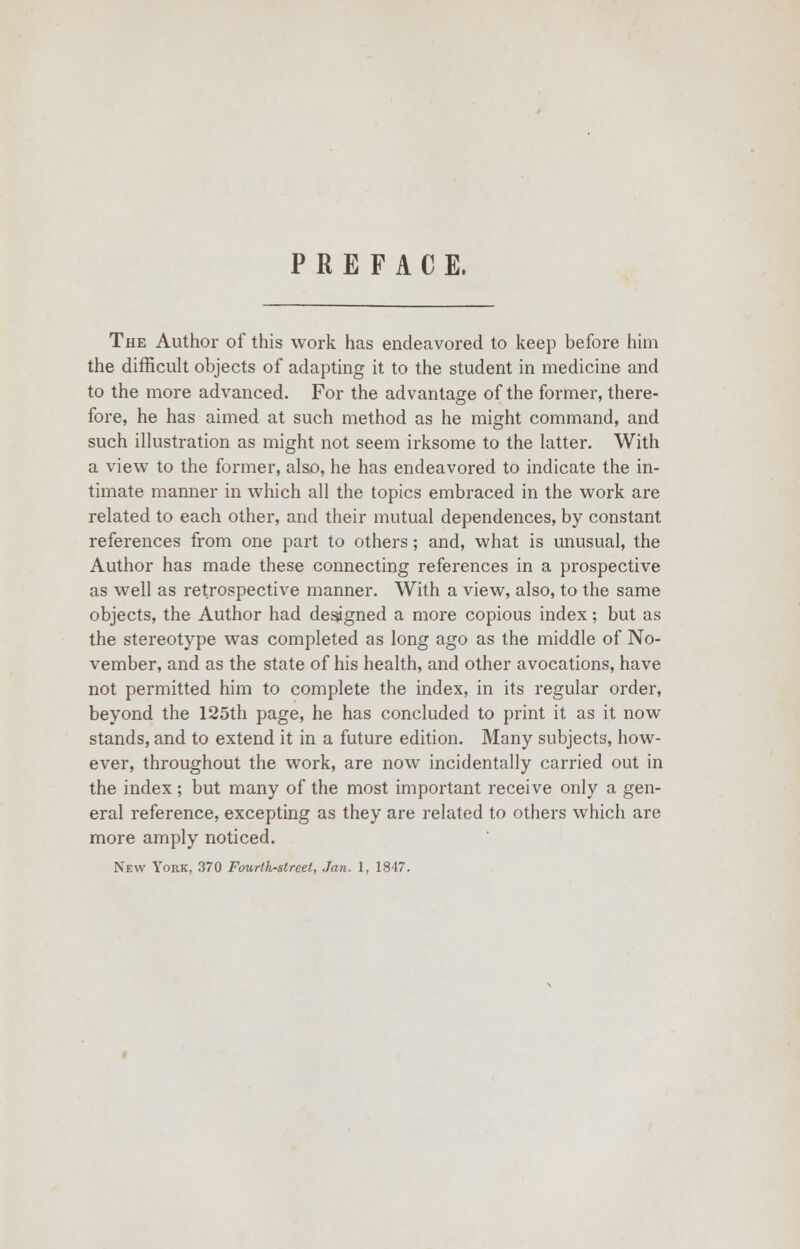 PREFACE. The Author of this work has endeavored to keep before him the difficult objects of adapting it to the student in medicine and to the more advanced. For the advantage of the former, there- fore, he has aimed at such method as he might command, and such illustration as might not seem irksome to the latter. With a view to the former, also, he has endeavored to indicate the in- timate manner in which all the topics embraced in the work are related to each other, and their mutual dependences, by constant references from one part to others; and, what is unusual, the Author has made these connecting references in a prospective as well as retrospective manner. With a view, also, to the same objects, the Author had designed a more copious index; but as the stereotype was completed as long ago as the middle of No- vember, and as the state of his health, and other avocations, have not permitted him to complete the index, in its regular order, beyond the 125th page, he has concluded to print it as it now stands, and to extend it in a future edition. Many subjects, how- ever, throughout the work, are now incidentally carried out in the index; but many of the most important receive only a gen- eral reference, excepting as they are related to others which are more amply noticed. New York, 370 Fourth-street, Jan. 1, 1847.