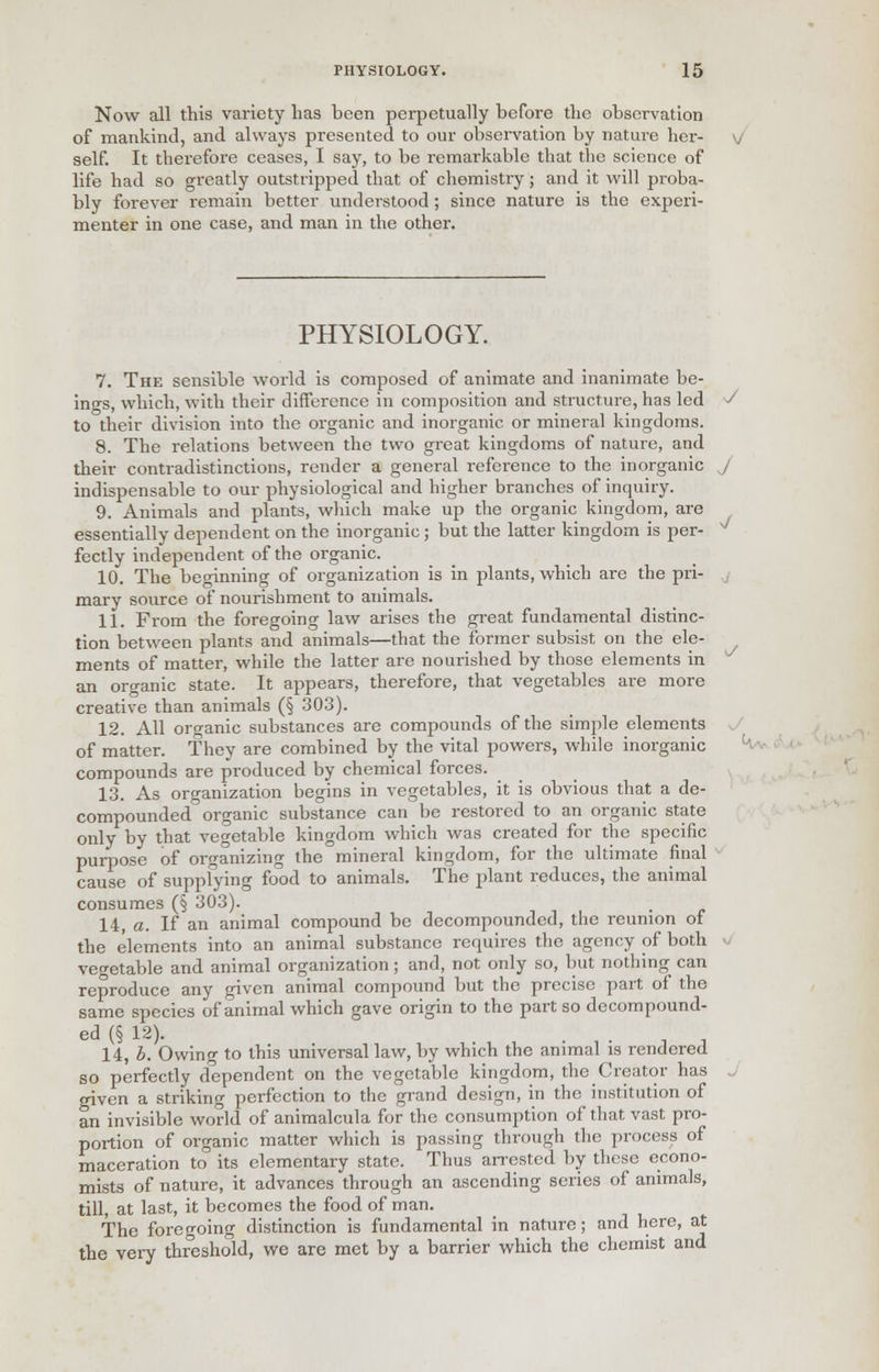 Now all this variety has been perpetually before the observation of mankind, and always presented to our observation by nature her- self. It therefore ceases, I say, to be remarkable that the science of life had so greatly outstripped that of chemistry; and it will proba- bly forever remain better understood; since nature is the experi- menter in one case, and man in the other. PHYSIOLOGY. 7. The sensible world is composed of animate and inanimate be- ings, which, with their difference in composition and structure, has led J to their division into the organic and inorganic or mineral kingdoms. 8. The relations between the two great kingdoms of nature, and their contradistinctions, render a general reference to the inorganic J indispensable to our physiological and higher branches of inquiry. 9. Animals and plants, which make up the organic kingdom, are essentially dependent on the inorganic; but the latter kingdom is per- N fectly independent of the organic. 10. The beginning of organization is in plants, which are the pri- mary source of nourishment to animals. 11. From the foregoing law arises the great fundamental distinc- tion between plants and animals—that the former subsist on the ele- ments of matter, while the latter are nourished by those elements in an organic state. It appears, therefore, that vegetables are more creative than animals (§ 303). 12. All organic substances are compounds of the simple elements of matter. They are combined by the vital powers, while inorganic compounds are produced by chemical forces. 13. As organization begins in vegetables, it is obvious that a de- compounded0 organic substance can be restored to an organic state only by that vegetable kingdom which was created for the specific purpose of organizing the mineral kingdom, for the ultimate final cause of supplying food to animals. The plant reduces, the animal consumes (§ 303). 14. a. If an animal compound be decompounded, the reunion of the elements into an animal substance requires the agency of both vegetable and animal organization; and, not only so, but nothing can reproduce any given animal compound but the precise part of the same species of animal which gave origin to the part so decompound- ed (§ 12). . . 14, b. Owing to this universal law, by which the animal is rendered so perfectly dependent on the vegetable kingdom, the Creator has given a striking perfection to the grand design, in the institution of an invisible world of animalcula for the consumption of that vast pro- portion of organic matter which is passing through the process of maceration to its elementary state. Thus arrested by these econo- mists of nature, it advances through an ascending series of animals, till, at last, it becomes the food of man. The foregoing distinction is fundamental in nature; and here, at the very threshold, we are met by a barrier which the chemist and