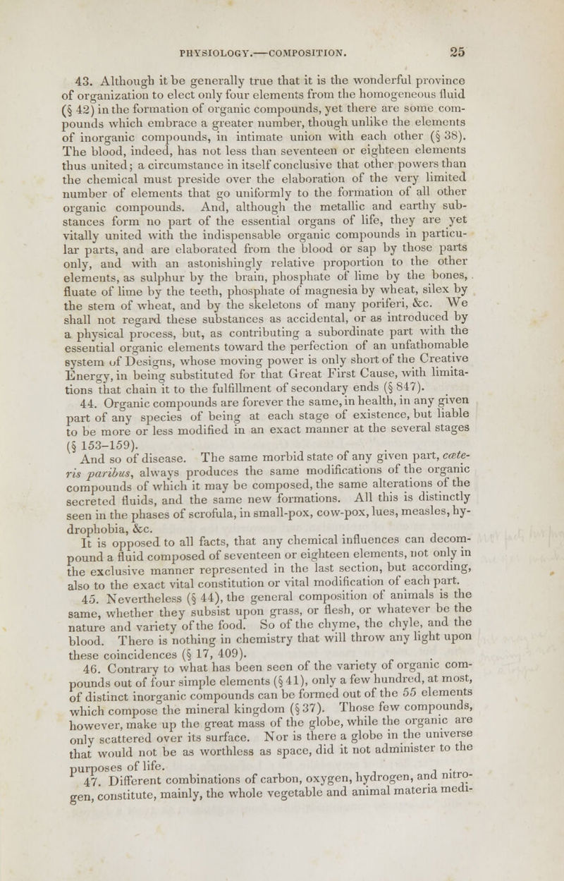 43. Although it he generally true that it is the wonderful province of organization to elect only four elements from the homogeneous fluid (§ 42) in the formation of organic compounds, yet there are some com- pounds which embrace a greater number, though unlike the elements of inorganic compounds, in intimate union with each other (§ 38). The blood, indeed, has not less than seventeen or eighteen elements thus united; a circumstance in itself conclusive that other powers than the chemical must preside over the elaboration of the very limited number of elements that go uniformly to the formation of all other organic compounds. And, although the metallic and earthy sub- stances form no part of the essential organs of life, they are yet vitally united with the indispensable organic compounds in particu- lar parts, and are elaborated from the blood or sap by those parts only, and with an astonishingly relative proportion to the other elements, as sulphur by the brain, phosphate of lime by the bones, fluate of lime by the teeth, phosphate of magnesia by wheat, silex by the stem of wheat, and by the skeletons of many poriferi, &c. We shall not regard these substances as accidental, or as introduced by a physical process, but, as contributing a subordinate part with the essential organic elements toward the perfection of an unfathomable system of Designs, whose moving power is only short of the Creative Energy, in being substituted for that Great First Cause, with limita- tions that chain it to the fulfillment of secondary ends (§ 847). 44. Organic compounds are forever the same, in health, in any given part of any species of being at each stage of existence, but liable to be more or less modified in an exact manner at the several stages (§ 153-159). And so of disease. The same morbid state of any given part, cete- ris paribus, always produces the same modifications of the organic compounds of which it may be composed, the same alterations of the secreted fluids, and the same new formations. All this is distinctly seen in the phases of scrofula, in small-pox, cow-pox, lues, measles, hy- drophobia, &c. It is opposed, to all facts, that any chemical influences can decom- pound a fluid composed of seventeen or eighteen elements, not only in the exclusive manner represented in the last section, but according, also to the exact vital constitution or vital modification of each part. 45. Nevertheless (§ 44), the general composition of animals is the same, whether they subsist upon grass, or flesh, or whatever be the nature and variety of the food. So of the chyme, the chyle, and the blood. Thero is nothing in chemistry that will throw any light upon these coincidences (§ 17, 409). 46. Contrary to what has been seen of the variety of organic com- pounds out of four simple elements (§41), only a few hundred, at most, of distinct inorganic compounds can be formed out of the 55 elements which compose°the mineral kingdom (§ 37). Those few compounds, however, make up the great mass of the globe, while the organic are only scattered over its surface. Nor is there a globo in the universe that would not be as worthless as space, did it not administer to the purposes of life. . 47. Different combinations of carbon, oxygen, hydrogen, and nitro- gen, constitute, mainly, the whole vegetable and animal materia medi-