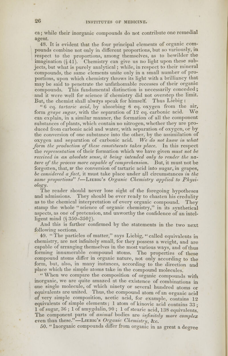 ca; while their inorganic compounds do not contribute one remedial agent. 48. It is evident that the four principal elements of organic com- pounds combine not only in different proportions, but so variously, in respect to the proportions, among themselves, as to bewilder the imagination (§ 41). Chemistry can give us no light upon these sub- jects, but what is purely analytical; while, in resjiect to their mineral compounds, the same elements unite only in a small number of pro- portions, upon which chemistry throws its light with a brilliancy that may be said to penetrate the unfathomable recesses of their organic compounds. This fundamental distinction is necessarily conceded; and it were well for science if chemistry did not overstep the limit. But, the chemist shall always speak for himself. Thus Liebig :  6 eq. tartaric acid, by absorbing 6 eq. oxygen from the air, form grape sugar, with the separation of 12 eq. carbonic acid. We can explain, in a similar manner, the formation of all the component substances of plants, which contain no nitrogen, whether they are pro- duced from carbonic acid and water, with separation of oxygen, or by the conversion of one substance into the other, by the assimilation of oxygen and separation of carbonic acid. We do not know in what form the production of these constituents takes place. In this respect the representation of their formation which we have given must not he received in an absolute sense, it being intended only to render the na- ture of the process more capable of comprehension. But, it must not be forgotten, that, if the conversion of tartaric acid into sugar, in grapes, be considered a fact, it must take place under all circumstances in the same proportions'''' !—Liebig's Organic Chemistry applied to Physi- ology. The reader should never lose sight of the foregoing hypotheses and admissions. They should be ever ready to chasten his credulity as to the chemical interpretation of every organic compound. They stamp the whole  science of organic chemistry, in its synthetical aspects, as one of pretension, and unworthy the confidence of an intel- ligent mind (§ 350-350f). And this is farther confirmed by the statements in the two next following sections. 49.  The particles of matter, says Liebig,  called equivalents in chemistry, are not infinitely small, for they possess a weight, and are capable of arranging themselves in the most various ways, and of thus forming innumerable compound atoms. The properties of these compound atoms differ in organic nature, not only according to the form, but, also, in many instances, according to the direction and place which the simple atoms take in the compound molecules.  When we compare the composition of organic compounds with inorganic, we are quite amazed at the existence of combinations in one single molecule, of which ninety or several hundred atoms or equivalents are united. Thus, the compound atom of an organic acid of very simple composition, acetic acid, for example, contains 12 equivalents of simple elements; 1 atom of kinovic acid contains 33 • 1 of sugar, 36 ; 1 of amygdalin, 90 ; 1 of stearic acid, 138 equivalents! The component parts of animal bodies are infinitely more complex even than these.—Liebig's Organic Chemistry, &c. 50.  Inorganic compounds differ from organic in as great a deoree