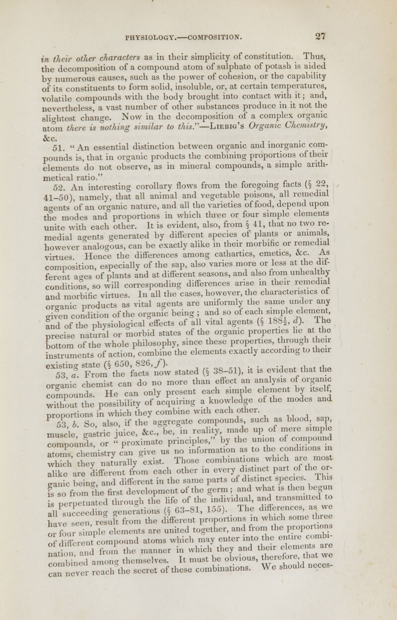 in their other characters as in their simplicity of constitution. Thus, the decomposition of a compound atom of sulphate of potash is aided by numerous causes, such as the power of cohesion, or the capability of its constituents to form solid, insoluble, or, at certain temperatures, volatile compounds with the body brought into contact with it; and, nevertheless, a vast number of other substances produce in it not the slightest change. Now in the decomposition of a complex organic atom there is nothing similar to this.—Liebig's Organic Chemistry, &c. 51. An essential distinction between organic and inorganic com- pounds is, that in organic products the combining proportions of then- elements do not observe, as in mineral compounds, a simple arith- metical ratio. 52. An interesting corollary flows from the foregoing tacts ($ td, 41-50), namely, that all animal and vegetable poisons, all remedial agents of an organic nature, and all the varieties of food, depend upon the modes and proportions in which three or four simple elements unite with each other. It is evident, also, from § 41, that no two re- medial agents generated by different species of plants or animals however analogous, can be exactly alike in their morbific or remedial virtues Hence the differences among cathartics, emetics, &c. As composition, especially of the sap, also varies more or less at the dif- ferent acres of plants and at different seasons, and also from unhealthy conditions, so will corresponding differences arise in their remedial and morbific virtues. In all the cases, however, the characteristics ot organic products as vital agents are uniformly the same under any given condition of the organic being ; and so of each simple element and of the physiological effects of all vital agents (§ 188*, d). The precise natural or morbid states of the organic properties lie at the bottom of the whole philosophy, since these properties, through their instruments of action, combine the elements exactly according to their eX5S3iD«g Fr^thffa'ctf'not stated « 38-51), it is evident that the organic chemist can do no more than effect an analysis of organic compounds. He can only present each simple element by itself, wThout the possibility of acquiring a knowledge of the modes and proportions in which they combine with each other. 53 b. So, also, if the aggregate compounds such as blood, sap, muscle, castric juice, &C be, in reality made up of mere simple ^pounds, or « proximate principles, by the union of compound a3 chemistry can give us no information as to the conditions in S h^naturally^exist. Those combinations which are most dike are different from each other in every distinct part of the or- ganic W and different in the same parts of distinct species Ihis uTbo from %e first development of the germ ; and what is then begun Z neroemated through the life of the individual, and transmitted to allPsucCdng generations (§ 63-81, 155). The differences, as we have seen result from the different proportions in which some three oi four simple elements are united together, and from the Proportion of different compound atoms which may enter into the entire combi- nLion and from the manner in which they and their elements are ?nmbined amen- themselves. It must be obvious, therefore that we can nee ea ch\he secret of these combinations. We should neces-