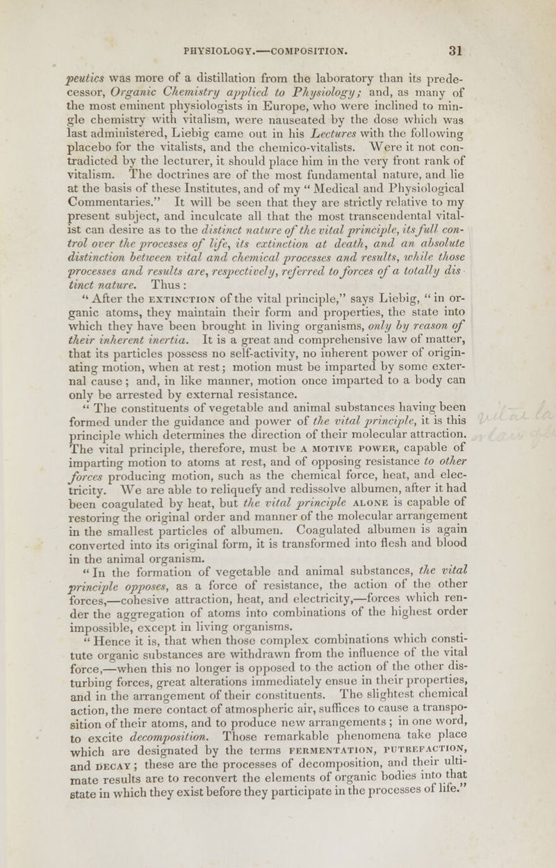 potties was more of a distillation from the laboratory than its prede- cessor, Organic Chemistry applied to Physiology; and, as many of the most eminent physiologists in Europe, who were inclined to min- gle chemistry with vitalism, were nauseated by the dose which was last administered, Liebig came out in his Lectures with the following placebo for the vitalists, and the chemico-vitalists. Were it not con- tradicted by the lecturer, it should place him in the very front rank of vitalism. The doctrines are of the most fundamental nature, and lie at the basis of these Institutes, and of my  Medical and Physiological Commentaries. It will be seen that they are strictly relative to my present subject, and inculcate all that the most transcendental vital- ist can desire as to the distinct nature of the vital principle, its full con- trol over the processes of life, its extinction at death, and an absolute distijiction between vital and chemical processes and results, while those processes and results are, respectively, referred to forces of a totally dis tinct nature. Thus : After the extinction of the vital principle, says Liebig, in or- ganic atoms, they maintain their form and properties, the state into which they have been brought in living organisms, only by reason of their inherent inertia. It is a great and comprehensive law of matter, that its particles possess no self-activity, no inherent power of origin- ating motion, when at rest; motion must be imparted by some exter- nal cause ; and, in like manner, motion once imparted to a body can only be arrested by external resistance.  The constituents of vegetable and animal substances having been formed under the guidance and power of the vital principle, it is this principle which determines the direction of their molecular attraction. The vital principle, therefore, must be a motive power, capable of imparting motion to atoms at rest, and of opposing resistance to other forces producing motion, such as the chemical force, heat, and elec- tricity. We are able to reliquefy and redissolve albumen, after it had been coagulated by heat, but the vital principle alone is capable of restoring the original order and manner of the molecular arrangement in the smallest particles of albumen. Coagulated albumen is again converted into its original form, it is transformed into flesh and blood in the animal organism.  In the formation of vegetable and animal substances, the vital principle opposes, as a force of resistance, the action of the other forces,—cohesive attraction, heat, and electricity,—forces which ren- der the aggregation of atoms into combinations of the highest order impossible, except in living organisms.  Hence it is, that when those complex combinations which consti- tute organic substances are withdrawn from the influence of the vital force)—when this no longer is opposed to the action of the other dis- turbing forces, great alterations immediately ensue in their properties, and in the arrangement of their constituents. The slightest chemical action, the mere contact of atmospheric air, suffices to cause a transpo- sition of their atoms, and to produce new arrangements ; in one word, to excite decomposition. Those remarkable phenomena take place which are designated by the terms fermentation, putrefaction, and decay ; these are the processes of decomposition, and their ulti- mate results are to reconvert the elements of organic bodies into that state in which they exist before they participate in the processes of life.