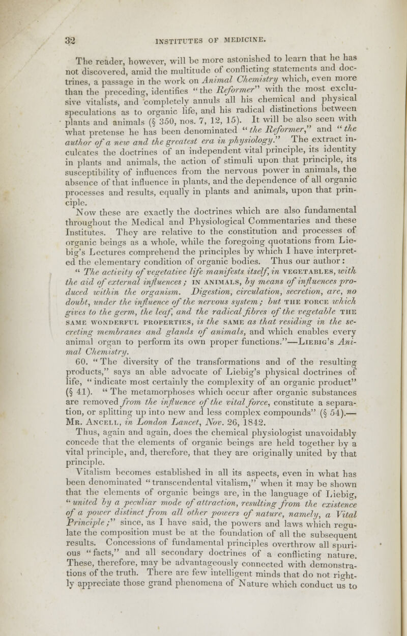 The reader, however, will be more astonished to learn that hehas not discovered, amid the multitude of conflicting statements and doc- trines, a passage in the work on Animal Chemistry winch, even more than the preceding, identifies  the Reformer with the most exclu- sive vitalists, and completely annuls all his chemical and physical speculations as to organic life, and his radical distinctions between plants and animals (§ 350, nos. 7, 12, 15). It will be also seen with what pretense he has been denominated  the Reformer; and  the author of a new and the greatest era in physiology. The extract in- culcates the doctrines of an independent vital principle, its identity in plants and animals, the action of stimuli upon that principle, its susceptibility of influences from the nervous power in animals, the absence of that influence in plants, and the dependence of all organic processes and results, equally in plants and animals, upon that prin- ciple. Now these are exactly the doctrines which are also fundamental throughout the Medical and Physiological Commentaries and these Institutes. They are relative to the constitution and processes of organic beings as a whole, while the foregoing quotations from Lie- big's Lectures comprehend the principles by which I have interpret- ed the elementary condition of organic bodies. Thus our author:  The activity of vegetative life manifests itself,in vegetables, with the aid of external influences ; in animals, by means of influences j^ro- duced within the organism. Digestion, circulation, secretion, are, no doubt, under the influence of the nervous system; but the force which gives to the germ, the leaf, and the radical fibres of the vegetable the same wonderful properties, is the same as that residing in the se- creting membranes and glands of animals, and which enables every animal organ to perform its own proper functions.—Liebig's Ani- mal Chemistry. 60.  The diversity of the transformations and of the resulting products, says an able advocate of Liebig's physical doctrines of life,  indicate most certainly the complexity of an organic product (§ 41).  The metamorphoses which occur after organic substances are removed from the influence of the vital force, constitute a separa- tion, or splitting up into new and less complex compounds (§ 54).— Mr. Ancell, in London Lancet, Nov. 26, 1842. Thus, again and again, does the chemical physiologist unavoidably concede that the elements of organic beings are held together by a vital principle, and, therefore, that they are originally united by that principle. Vitalism becomes established in all its aspects, even in what has been denominated  transcendental vitalism, when it may be shown that the elements of organic beings are, in the language of Liebig, '•united by a peculiar mode of attraction, resulting from the existence of a power distinct from all other powers of nature, namely, a Vital Principle ; since, as I have said, the powers and laws which regu- late the composition must be at the foundation of all the subsequent results. Concessions of fundamental principles overthrow all spuri- ous facts, and all secondary doctrines of a conflicting nature. These, therefore, may be advantageously connected with demonstra- tions of the truth. There are few intelligent minds that do not right- ly appreciate those grand phenomena of Nature which conduct us to