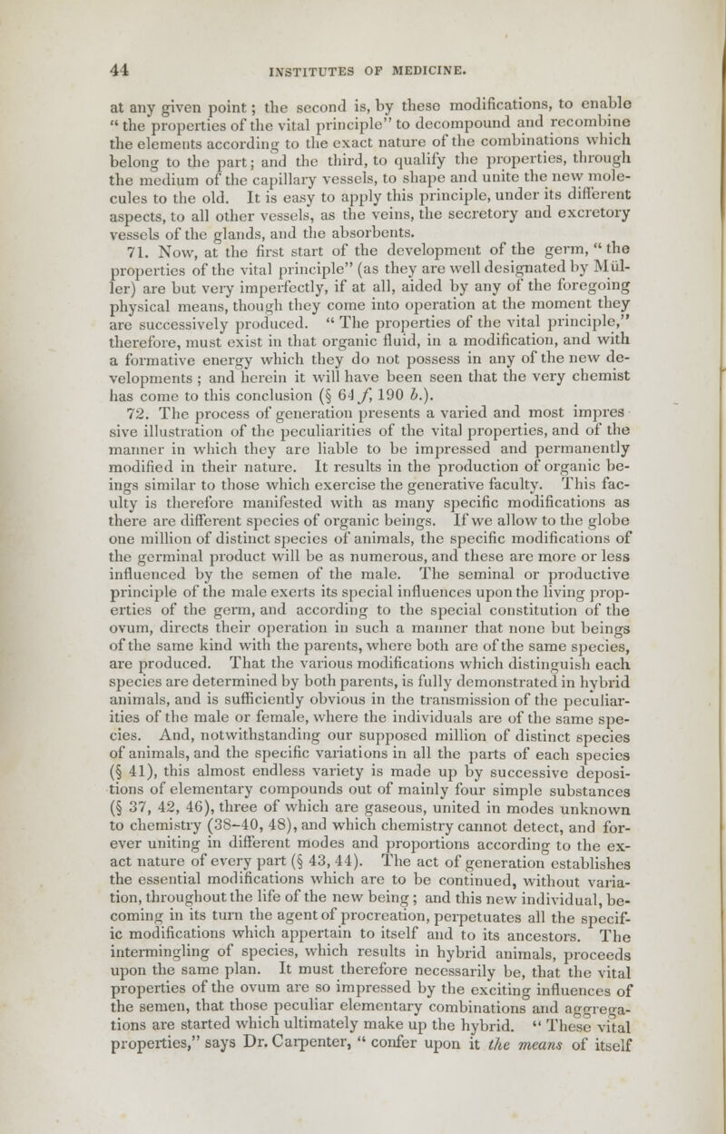 at any given point; the second is, by these modifications, to enable  the properties of the vital principle to decompound and recombine the elements according to the exact nature of the combinations which belong to the part; and the third, to qualify the properties, through the medium of the capillary vessels, to shape and unite the new mole- cules to the old. It is easy to apply this principle, under its different aspects, to all other vessels, as the veins, the secretory and excretory vessels of the glands, and the absorbents. 71. Now, at the first start of the development of the germ,  the properties of the vital principle (as they are well designated by Mid- ler) are but very imperfectly, if at all, aided by any of the foregoing physical means, though they come into operation at the moment they are successively produced.  The properties of the vital principle, therefore, must exist in that organic fluid, in a modification, and with a formative energy which they do not possess in any of the new de- velopments ; and herein it will have been seen that the very chemist has come to this conclusion (§ 64 f, 190 b.). 72. The process of generation presents a varied and most impres sive illustration of the peculiarities of the vital properties, and of the manner in which they are liable to be impressed and permanently modified in their nature. It results in the production of organic be- ings similar to those which exercise the generative faculty. This fac- ulty is therefore manifested with as many specific modifications as there are different species of organic beings. If we allow to the globe one million of distinct species of animals, the specific modifications of the germinal product will be as numerous, and these are more or less influenced by the semen of the male. The seminal or productive principle of the male exerts its special influences upon the living prop- erties of the germ, and according to the special constitution of the ovum, directs their operation in such a manner that none but beings of the same kind with the parents, where both are of the same species, are produced. That the various modifications which distinguish each species are determined by both parents, is fully demonstrated in hybrid animals, and is sufficiently obvious in the transmission of the peculiar- ities of the male or female, where the individuals are of the same spe- cies. And, notwithstanding our supposed million of distinct species of animals, and the specific variations in all the parts of each species (§ 41), this almost endless variety is made up by successive deposi- tions of elementary compounds out of mainly four simple substances (§ 37, 42, 46), three of which are gaseous, united in modes unknown to chemistry (38-40, 48), and which chemistry cannot detect, and for- ever uniting in different modes and proportions according to the ex- act nature of every part (§ 43, 44). The act of generation establishes the essential modifications which are to be continued, without varia- tion, throughout the life of the new being ; and this new individual, be- coming in its turn the agent of procreation, perpetuates all the specif- ic modifications which appertain to itself and to its ancestors. The intermingling of species, which results in hybrid animals, proceeds upon the same plan. It must therefore necessarily be, that the vital properties of the ovum are so impressed by the exciting influences of the semen, that those peculiar elementary combinations and aggrega- tions are started which ultimately make up the hybrid.  These vital properties, says Dr. Carpenter,  confer upon it the means of itself