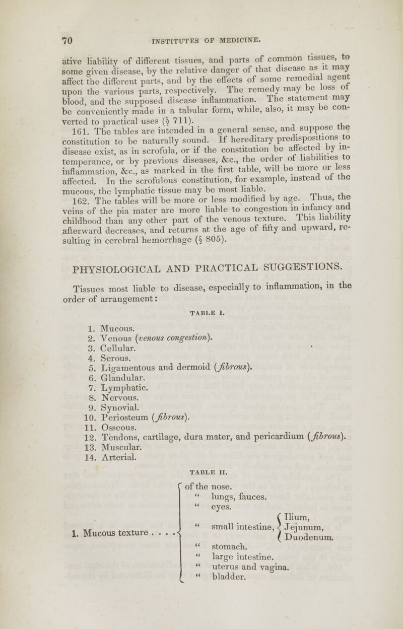ative liability of different tissues, and parts of common tissues, to some given disease, by the relative danger of that disease as it may affect the different parts, and by the effects of some remedial agent upon the various parts, respectively. The remedy may be loss ot blood, and the supposed disease inflammation. The statement may be conveniently made in a tabular form, while, also, it may be con- verted to practical uses (§ 711). 161 The tables are intended in a general sense, and suppose tne constitution to be naturally sound. If hereditary predispositions to disease exist, as in scrofula, or if the constitution be affected by in- temperance, or by previous diseases, &c, the order of liabilities to inflammation, &c, as marked in the first table, will be more or less affected. In the scrofulous constitution, for example, instead ot the mucous, the lymphatic tissue may be most liable. 162. The tables will be more or less modified by age. Ihus, the veins of the pia mater are more liable to congestion in infancy and childhood than any other part of the venous texture. This liability afterward decreases, and returns at the age of fifty and upward, re- sulting in cerebral hemorrhage (§ 805). PHYSIOLOGICAL AND PRACTICAL SUGGESTIONS. Tissues most liable to disease, especially to inflammation, in the order of arrangement: TABLE I. 1. Mucous. 2. Venous {venous congestion). 3. Cellular. 4. Serous. 5. Ligamentous and dermoid (Jibrous). 6. Glandular. 7. Lymphatic. 8. Nervous. 9. Synovial. 10. Periosteum (jibrous). 11. Osseous. 12. Tendons, cartilage, dura mater, and pericardium (fibrous). 13. Muscular. 14. Arterial. 1. Mucous texture . 1' of the nose.  lungs, fauces.  eyes. ( Ilium,  small intestine, < Jejunum, ( Duodenum.  stomach.  large intestine.  uterus and vagina.  bladder.