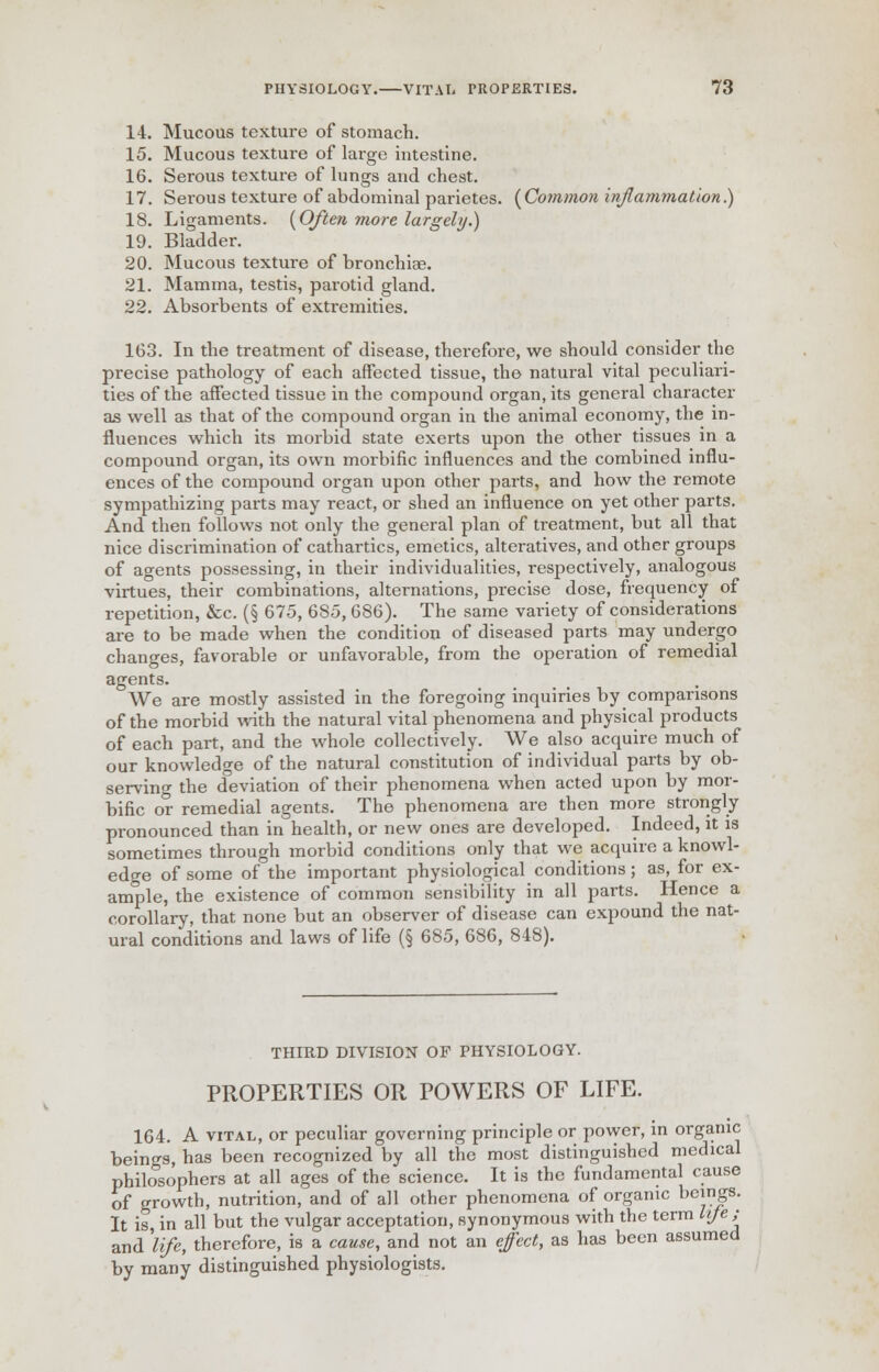 14. Mucous texture of stomach. 15. Mucous texture of large intestine. 16. Serous texture of lungs and chest. 17. Serous texture of abdominal parietes. {Common inflammation.) 18. Ligaments. {Often more largely.) 19. Bladder. 20. Mucous texture of bronchiae. 21. Mamma, testis, parotid gland. 22. Absorbents of extremities. 163. In the treatment of disease, therefore, we should consider the precise pathology of each affected tissue, the natural vital peculiari- ties of the affected tissue in the compound organ, its general character as well as that of the compound organ in the animal economy, the in- fluences which its morbid state exerts upon the other tissues in a compound organ, its own morbific influences and the combined influ- ences of the compound organ upon other parts, and how the remote sympathizing parts may react, or shed an influence on yet other parts. And then follows not only the general plan of treatment, but all that nice discrimination of cathartics, emetics, alteratives, and other groups of agents possessing, in their individualities, respectively, analogous virtues, their combinations, alternations, precise dose, frequency of repetition, &c. (§ 675, 685, 686). The same variety of considerations are to be made when the condition of diseased parts may undergo changes, favorable or unfavorable, from the operation of remedial agents. We are mostly assisted in the foregoing inquiries by comparisons of the morbid with the natural vital phenomena and physical products of each part, and the whole collectively. We also acquire much of our knowledge of the natural constitution of individual parts by ob- serving the deviation of their phenomena when acted upon by mor- bific or remedial agents. The phenomena are then more strongly pronounced than in health, or new ones are developed. Indeed, it is sometimes through morbid conditions only that we acquire a knowl- edge of some of the important physiological conditions; as, for ex- ample, the existence of common sensibility in all parts. Hence a corollary, that none but an observer of disease can expound the nat- ural conditions and laws of life (§ 685, 686, 848). THIRD DIVISION OF PHYSIOLOGY. PROPERTIES OR POWERS OF LIFE. 164. A vital, or peculiar governing principle or power, in organic beings, has been recognized by all the most distinguished medical philosophers at all ages of the science. It is the fundamental cause of growth, nutrition, and of all other phenomena of organic beings. It is, in all but the vulgar acceptation, synonymous with the term life ; and 'life, therefore, is a cause, and not an effect, as has been assumed by many distinguished physiologists.