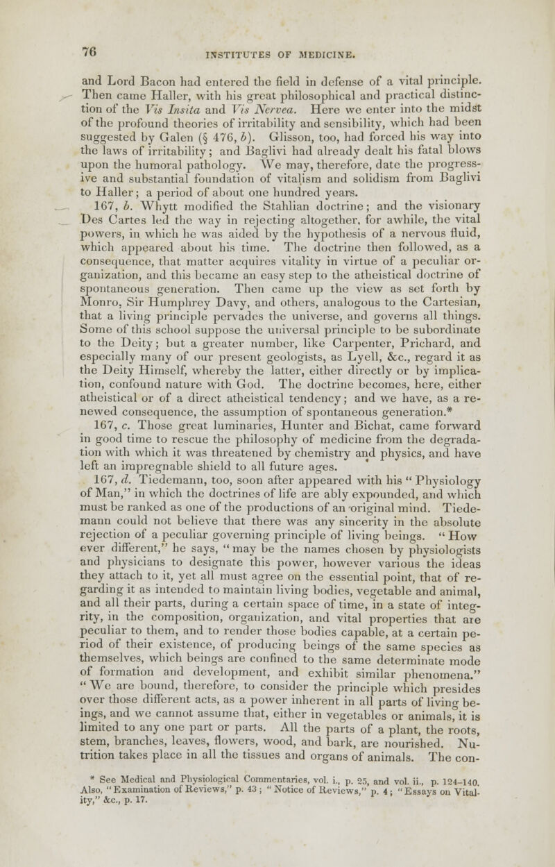 and Lord Bacon had entered the field in defense of a vital principle. Then came Haller, with his great philosophical and practical distinc- tion of the Vis Insita and Vis Ncrvea. Here we enter into the midst of the profound theories of irritability and sensibility, which had been suggested by Galen (§ 476, b). Glisson, too, had forced his way into the laws of irritability; and Baglivi had already dealt his fatal blows upon the humoral pathology. We may, therefore, date the progress- ive and substantial foundation of vitalism and solidism from Baglivi to Haller; a period of about one hundred years. 167, b. Whytt modified the Stahlian doctrine; and the visionary Des Cartes led the way in rejecting altogether, for awhile, the vital powers, in which he was aided by the hypothesis of a nervous fluid, which appeared about his time. The doctrine then followed, as a consequence, that matter acquires vitality in virtue of a peculiar or- ganization, and this became an easy step to the atheistical doctrine of spontaneous generation. Then came up the view as set forth by Monro, Sir Humphrey Davy, and others, analogous to the Cartesian, that a living principle pervades the universe, and governs all things. Some of this school suppose the universal principle to be subordinate to the Deity; but a greater number, like Carpenter, Prichard, and especially many of our present geologists, as Lyell, &c, regard it as the Deity Himself, whereby the latter, either directly or by implica- tion, confound nature with God. The doctrine becomes, here, either atheistical or of a direct atheistical tendency; and we have, as a re- newed consequence, the assumption of spontaneous generation.* 167, c. Those great luminaries, Hunter and Bichat, came forward in good time to rescue the philosophy of medicine from the degrada- tion with which it was threatened by chemistry and physics, and have left an impregnable shield to all future ages. 167, d. Tiedemann, too, soon after appeared with his  Physiology of Man, in which the doctrines of life are ably expounded, and which must be ranked as one of the productions of an original mind. Tiede- mann could not believe that there was any sincerity in the absolute rejection of a peculiar governing principle of living beings.  How ever different, he says,  may be the names chosen by physiologists and physicians to designate this power, however various the ideas they attach to it, yet all must agree on the essential point, that of re- garding it as intended to maintain living bodies, vegetable and animal, and all their parts, during a certain space of time, in a state of integ- rity, in the composition, organization, and vital properties that are peculiar to them, and to render those bodies capable, at a certain pe- riod of their existence, of producing beings of the same species as themselves, which beings are confined to the same determinate mode of formation and development, and exhibit similar phenomena.  We are bound, therefore, to consider the principle which presides over those different acts, as a power inherent in all parts of livino- be- ings, and we cannot assume that, either in vegetables or animalsfit is limited to any one part or parts. All the parts of a plant, the roots, stem, branches, leaves, flowers, wood, and bark, are nourished. Nu- trition takes place in all the tissues and organs of animals. The con- * See Medical and Physiological Commentaries, vol. i., p. 25, and vol. ii., p. 124-140. Also,  Examination of Reviews, p. 43 ;  Notice of Reviews,'p. 4 ;  Essays on Vital- ity, &c., p. 17.