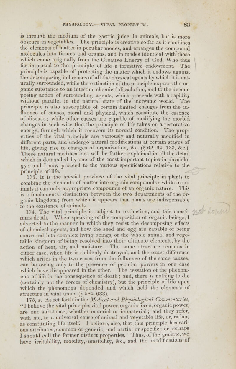 is through the medium of the gastric juice in animals, but is more obscure in vegetables. The principle is creative so far as it combines the elements of matter in peculiar modes, and arranges the compound molecules into tissues and organs, and in modes identical with those which came originally from the Creative Energy of God, Who thus far imparted to the principle of life a formative endowment. The principle is capable of protecting the matter which it endows against the decomposing influences of all the physical agents by which it is nat- urally surrounded, while the extinction of the principle exposes the or- ganic substance to an intestine chemical dissolution, and to the decom- posing action of surrounding agents, which proceeds with a rapidity without parallel in the natural state of the inorganic world. The principle is also susceptible of certain limited changes from the in- fluence of causes, moral and physical, which constitute the essence of disease ; while other causes are capable of modifying the morbid changes in such wise that the principle of life takes on a restorative energy, through which it recovers its normal condition. The prop- erties of the vital principle are variously and naturally modified in different parts, and undergo natural modifications at certain stages of life, giving rise to changes of organization, &c. (§ 62, 64, 133, &c). These natural modifications will be farther explained in all the detail which is demanded by one of the most important topics in physiolo- gy ; and I now proceed to the various specifications relative to the principle of life. 173. It is the special province of the vital principle in plants to combine the elements of matter into organic compounds ; while in an- imals it can only appropriate compounds of an organic nature. This is a fundamental distinction between the two departments of the or- ganic kingdom; from which it appears that plants are indispensable to the existence of animals. 174. The vital principle is subject to extinction, and this consti- tutes death. When speaking of the composition of organic beings, I adverted to the manner in which they resist the decomposing effects of chemical agents, and how the seed and egg are capable of being converted into complex living beings, or the whole animal and vege- table kingdom of being resolved into their ultimate elements, by the action of heat, air, and moisture. The same structure remains in either case, when life is suddenly destroyed, and the exact difference which arises in the two cases, from the influence of the same causes, can be owing only to the presence of peculiar powers in one case which have disappeared in the other. The cessation of the phenom- ena of life is the consequence of death ; and, there is nothing to die (certainly not the forces of chemistry), but the principle of life upon which the phenomena depended, and which held the elements of structure in vital union (§ 584, 633). 175. a. As set forth in the Medical and Physiological Commentaries, I believe the vital principle, vital power, organic force, organic power, are one substance, whether material or immaterial; and they refer, with me, to a universal cause of animal and vegetable life, or, rather, as constituting life itself. I believe, also, that this principle has vari- ous attributes, common or generic, and partial or specific ; or perhaps I should call the former distinct properties. Thus, of the generic, we have irritability, mobility, sensibility, &c, and the modifications of