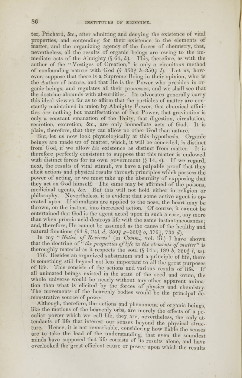 ter, Prichard, &c, after admitting and denying the existence of vital properties, and contending for their existence in the elements of matter, and the organizing agency of the forces of chemistry, that, nevertheless, all the results of organic beings are owing to the im- mediate acts of the Almighty (§ 04, h). This, therefore, as with the author of the  Vestiges of Creation, is only a circuitous method of confounding nature with God (§ 350f 7t-350$ I). Let us, how- ever, suppose that there is a Supreme Being in their opinion, who is the Author of nature, and that He is the Power who presides in or- ganic beings, and regulates all their processes, and we shall see that the doctrine abounds with absurdities. Its advocates generally carry this ideal view so far as to affirm that the particles of matter are con- stantly maintained in union by Almighty Power, that chemical affini- ties are nothing but manifestations of that Power, that gravitation is only a constant emanation of the Deity, that digestion, circulation, secretion, excretion, &c, are only immediate acts of God. It is plain, therefore, that they can allow no other God than nature. But, let us now look physiologically at this hypothesis. Organic beings are made up of matter, which, it will be conceded, is distinct from God, if we allow his existence as distinct from matter. It is therefore perfectly consistent to suppose that this matter is endowed with distinct forces for its own government (§ 14, c). If we regard, next, the results of vital stimuli, we have a palpable proof that they elicit actions and physical results through principles which possess the power of acting, or we must take up the absurdity of supposing that they act on God himself. The same may be affirmed of the poisons, medicinal agents, &c. But this will not hold either in religion or philosophy. Nevertheless, it is evident that some active agent is op- erated upon. If stimulants are applied to the nose, the heart may be thrown, on the instant, into increased action. Of course, it cannot be entertained that God is the agent acted upon in such a case, any more than when prussic acid destroys life with the same instantaneousness ; and, therefore, He cannot be assumed as the cause of the healthy and natural functions (64 h, 241 d, 350£ g--350f o, 3764, 733 d). In my  Notice of Reviews'' (in Comm., vol. iii.) I have shown that the doctrine of  the properties of life in the elements of matter' is thoroughly material as it respects the soul (§ 14 c, 189 b, 350^ I, m). 176. Besides an organized substratum and a principle of life, there is something still beyond not less important to all the great purposes of life. This consists of the actions and various results of life. If all animated beings existed in the state of the seed and ovum, the whole universe would be nearly without any other apparent anima- tion than what is elicited by the forces of physics and chemistry. The movements of the heavenly bodies would be the principal de- monstrative source of power. Although, therefore, the actions and phenomena of organic beings, like the motions of the heavenly orbs, are merely the effects of a pe- culiar power which we call life, they are, nevertheless, the only at- tendants of life that interest our senses beyond the physical struc- ture. Hence, it is not remarkable, considering how liable the senses are to take the lead of the understanding, that even the soundest minds have supposed that life consists of its results alone, and have overlooked the great efficient cause or power upon which the results