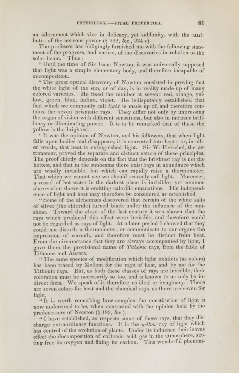 an adornment which vies in delicacy, yet sublimity, with the attri- butes of the nervous power (§ 222, &c, 234 e). The professor has obligingly furnished me with the following state- ment of the progress, and nature, of the discoveries in relation to the solar beam. Thus:  Until the time of Sir Isaac Newton, it was universally supposed that light was a simple elementary body, and therefore incapable of decomposition.  The great optical discovery of Newton consisted in proving that the white light of the sun, or of day, is in reality made up of many colored varieties. He fixed the number at seven: red, orange, yel- low, green, blue, indigo, violet. He indisputably established that that which we commonly call light is made up of, and therefore con- tains, the seven prismatic rays. They differ not only by impressing the organ of vision with different sensations, but also in intrinsic brill- iancy or illuminating power. It is to be remarked that of these the yellow is the brightest.  It was the opinion of Newton, and his followers, that when light falls upon bodies and disappears, it is converted into heat; or, in oth- er words, that heat is extinguished light. Sir W. Herschel, the as- tronomer, proved the separate and distinct nature of these principles. The proof chiefly depends on the fact that the brightest ray is not the hottest, and that in the sunbeams there exist rays in abundance which are wholly invisible, but which can rapidly raise a thermometer. That which we cannot see we should scarcely call light. Moreover, a vessel of hot water in the darkest place is invisible; yet common observation shows it is emitting caloi'ific emanations. The independ- ence of light and heat may therefore be considered as established.  Some of the alchemists discovered that certain of the white salts of silver (the chloride) turned black under the influence of the sun- shine. Toward the close of the last century it was shown that the rays which produced this effect were invisible, and therefore could not be regarded as rays of light. At a later period I showed that they could not disturb a thermometer, or communicate to our organs the impression of warmth, and therefore must be distinct from heat. From the circumstance that they are always accompanied by light, I gave them the provisional name of Tithonic rays, from the fable of Tithonus and Aurora.  The same species of modification which light exhibits (as colors) has been traced by Melloni for the rays of heat, and by me for the Tithonic rays. But, as both these classes of rays are invisible, their coloration must be necessarily so too, and is known to us only by in- direct facts. We speak of it, therefore, as ideal or imaginary. There are seven colors for heat and the chemical rays, as there are seven for light.  It is worth remarking how complex the constitution of light is now understood to be, when contrasted with the opinion held by the predecessors of Newton (§ 183, &c).  I have established, as respects some of these rays, that they dis- charge extraordinary functions. It is the yellow ray of light which has control of the evolution of plants. Under its influence their leaves effect the decomposition of carbonic acid gas in the atmosphere, set- ting free its oxygen and fixing its carbon. This wonderful phenom-