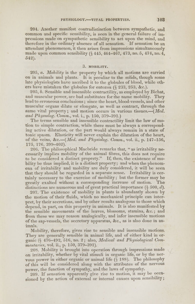 204. Another manifest contradistinction between sympathetic, and common and specific sensibility, is seen in the general failure of im- pressions made on sympathetic sensibility to act upon the mind, and therefore in the ordinaiy absence of all sensation. If sensation be an attendant phenomenon, it then arises from impressions simultaneously made upon common sensibility (§ 445, 464-467, 473, no. 5, 474, no. 4, 542). 3. MOBILITY. 205, a. Mobility is the property by which all motions are carried on in animals and plants. It is peculiar to the solids, though some late physiologists have ascribed it to the globules of blood, while oth- ers have mistaken the globules for entozoa (§ 233, 253, &c). 205. b. Sensible and insensible contractility, as employed by Bichat, and muscular power, are bad substitutes for the name mobility. They lead to erroneous conclusions ; since the heart, blood-vessels, and other muscular organs dilate or elongate, as well as contract, through the same vital property; and motion occurs in various tissues.—(Med. and Phystolog. Comm., vol. i., p. 150, 379-391.) The terms sensible and insensible contractility limit the law of mo- tion to simple contraction, while there must be always a correspond- ing active dilatation, or the part would always remain in a state of tonic spasm. Elasticity will never explain the dilatation of the heart, of the veins, &c.—{Med. and Physiolog. Comm., vol. ii., p. 147-156, 175, 176, 399-402). 206. The philosophical Macbride remarks that,  as irritability ne- cessarily implies mobility of the animal fibres, this does not require to be considered a distinct property. If, then, the existence of mo- bility be thus implied, it is a distinct property; and when the phenom- ena of irritability and mobility are duly considered, it will be seen that they should be regarded in a separate sense. Irritability is cer- tainly necessary to the exercise of mobility; but the former may be greatly exalted without a corresponding increase of motion. The distinctions are numerous and of great practical importance (§ 500, d). 207. The existence of mobility in plants is abundantly shown by the motion of their fluids, which no mechanical principle can inter- pret, by their secretions, and by other results analogous to those which depend, in part, on this property in animals. It is also manifested by the sensible movements of the leaves, blossoms, stamina, &c.; and from these we may reason analogically, and infer insensible motions of the sap-vessels, the secretory apparatus, &c, as is also done in an- imals. Mobility, therefore, gives rise to sensible and insensible motions. They are generally sensible in animal life, and of either kind in or- ganic (§ 476-492, 516, no. 2 ; also, Medical and Physiological Com- mentaries, vol. ii., p. 150, 379-391). 208. Mobility is brought into operation through impressions made on irritability, whether by vital stimuli in organic life, or by the ner- vous power in either organic or animal life (§ 188). The philosophy of this will be considered along with the attributes of the nervous power, the function of sympathy, and the laws of sympathy. 209. If sensation apparently give rise to motion, it may be occa- sioned by the action of external or internal causes upon sensibility;