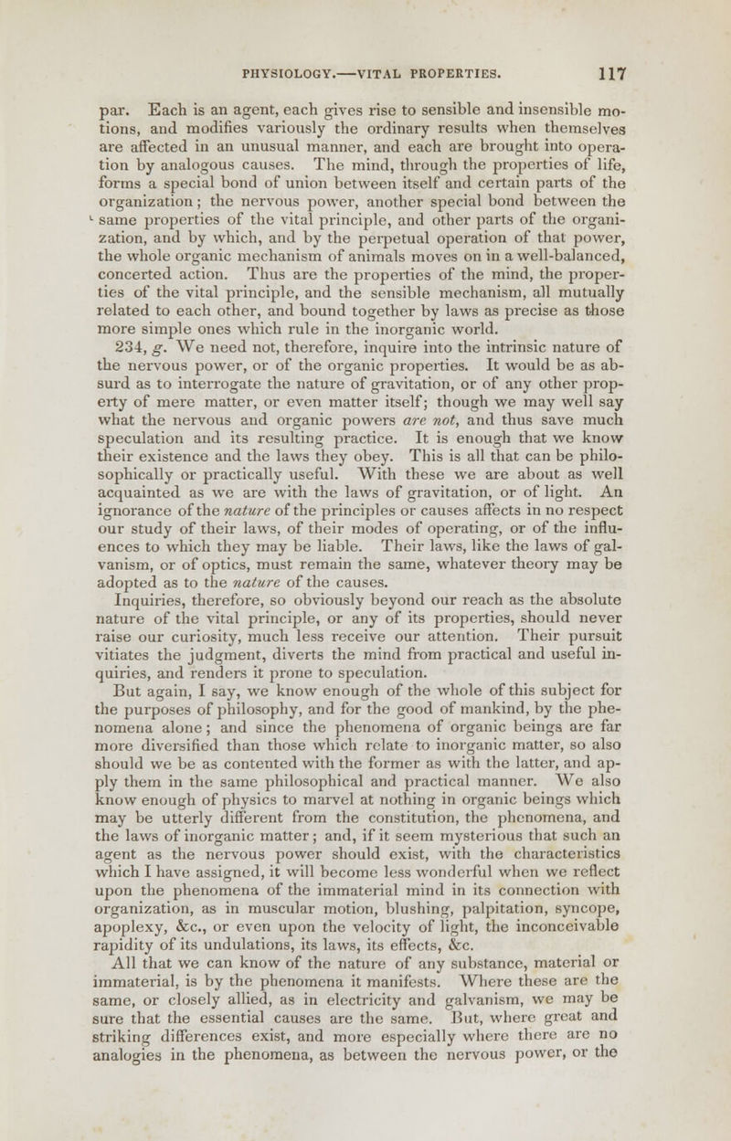 par. Each is an agent, each gives rise to sensible and insensible mo- tions, and modifies variously the ordinary results when themselves are affected in an unusual manner, and each are brought into opera- tion by analogous causes. The mind, through the properties of life, forms a special bond of union between itself and certain parts of the organization ; the nervous power, another special bond between the c same properties of the vital principle, and other parts of the organi- zation, and by which, and by the peipetual operation of that power, the whole organic mechanism of animals moves on in a well-balanced, concerted action. Thus are the properties of the mind, the proper- ties of the vital principle, and the sensible mechanism, all mutually related to each other, and bound together by laws as precise as those more simple ones which rule in the inorganic world. 234, g. We need not, therefore, inquire into the intrinsic nature of the nervous power, or of the organic properties. It would be as ab- surd as to interrogate the nature of gravitation, or of any other prop- erty of mere matter, or even matter itself; though we may well say what the nervous and organic powers are not, and thus save much speculation and its resulting practice. It is enough that we know their existence and the laws they obey. This is all that can be philo- sophically or practically useful. With these we are about as well acquainted as we are with the laws of gravitation, or of light. An ignorance of the nature of the principles or causes affects in no respect our study of their laws, of their modes of operating, or of the influ- ences to which they may be liable. Their laws, like the laws of gal- vanism, or of optics, must remain the same, whatever theory may be adopted as to the nature of the causes. Inquiries, therefore, so obviously beyond our reach as the absolute nature of the vital principle, or any of its properties, should never raise our curiosity, much less receive our attention. Their pursuit vitiates the judgment, diverts the mind from practical and useful in- quiries, and renders it prone to speculation. But again, I say, we know enough of the whole of this subject for the purposes of philosophy, and for the good of mankind, by the phe- nomena alone ; and since the phenomena of organic beings are far more diversified than those which relate to inorganic matter, so also should we be as contented with the former as with the latter, and ap- ply them in the same philosophical and practical manner. We also know enough of physics to marvel at nothing in organic beings which may be utterly different from the constitution, the phenomena, and the laws of inorganic matter; and, if it seem mysterious that such an agent as the nervous power should exist, with the characteristics which I have assigned, it will become less wonderful when we reflect upon the phenomena of the immaterial mind in its connection with organization, as in muscular motion, blushing, palpitation, syncope, apoplexy, &c, or even upon the velocity of light, the inconceivable rapidity of its undulations, its laws, its effects, &c. All that we can know of the nature of any substance, material or immaterial, is by the phenomena it manifests. Where these are the same, or closely allied, as in electricity and galvanism, we may be sure that the essential causes are the same. But, where great and striking differences exist, and more especially where there are no analogies in the phenomena, as between the nervous power, or the