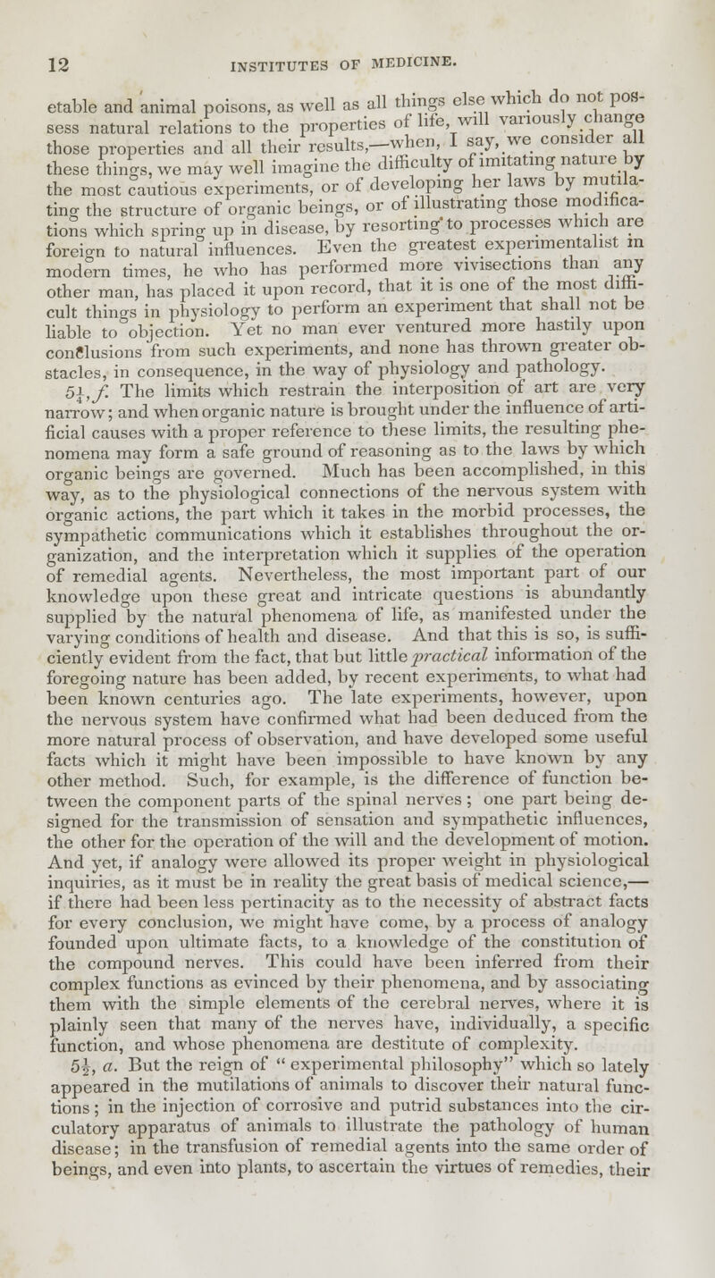 etable and animal poisons, as well as all things else which do not pos- sess natural relations to the properties of life, will variously change those properties and all their results,-when, I say, we consider all these things, we may well imagine the difficulty of imitating nature by the most cautious experiments, or of developing her laws by mutila- ting the structure of organic beings, or of illustrating those modifica- tions which spring up in disease, by resorting to processes which are foreign to natural influences. Even the greatest experimentalist m modern times, he who has performed more vivisections than any other man, has placed it upon record, that it is one of the most diffi- cult things in physiology to perform an experiment that shall not be liable to objection. Yet no man ever ventured more hastily upon conclusions from such experiments, and none has thrown greater ob- stacles, in consequence, in the way of physiology and pathology. 51, f. The limits which restrain the interposition pf art are very- narrow; and when organic nature is brought under the influence of arti- ficial causes with a proper reference to these limits, the resulting phe- nomena may form a safe ground of reasoning as to the laws by which organic beings are governed. Much has been accomplished, in this way, as to the physiological connections of the nervous system with organic actions, the part which it takes in the morbid processes, the sympathetic communications which it establishes throughout the or- ganization, and the interpretation which it supplies of the operation of remedial agents. Nevertheless, the most important part of our knowledge upon these great and intricate questions is abundantly supplied by the natural phenomena of life, as manifested under the varying conditions of health and disease. And that this is so, is suffi- ciently evident from the fact, that but little practical information of the foregoing nature has been added, by recent experiments, to what had been known centuries ago. The late experiments, however, upon the nervous system have confirmed what had been deduced from the more natural process of observation, and have developed some useful facts which it might have been impossible to have known by any other method. Such, for example, is the difference of function be- tween the component parts of the spinal nerves; one part being de- signed for the transmission of sensation and sympathetic influences, the other for the operation of the will and the development of motion. And yet, if analogy were allowed its proper weight in physiological inquiries, as it must be in reality the great basis of medical science,— if there had been less pertinacity as to the necessity of abstract facts for every conclusion, we might have come, by a process of analogy founded upon ultimate facts, to a knowledge of the constitution of the compound nerves. This could have been inferred from their complex functions as evinced by their phenomena, and by associating them with the simple elements of the cerebral nerves, where it is plainly seen that many of the nerves have, individually, a specific function, and whose phenomena are destitute of complexity. 5\, a. But the reign of  experimental philosophy which so lately appeared in the mutilations of animals to discover their natural func- tions ; in the injection of corrosive and putrid substances into the cir- culatory apparatus of animals to illustrate the pathology of human disease; in the transfusion of remedial agents into the same order of beings, and even into plants, to ascertain the virtues of remedies, their