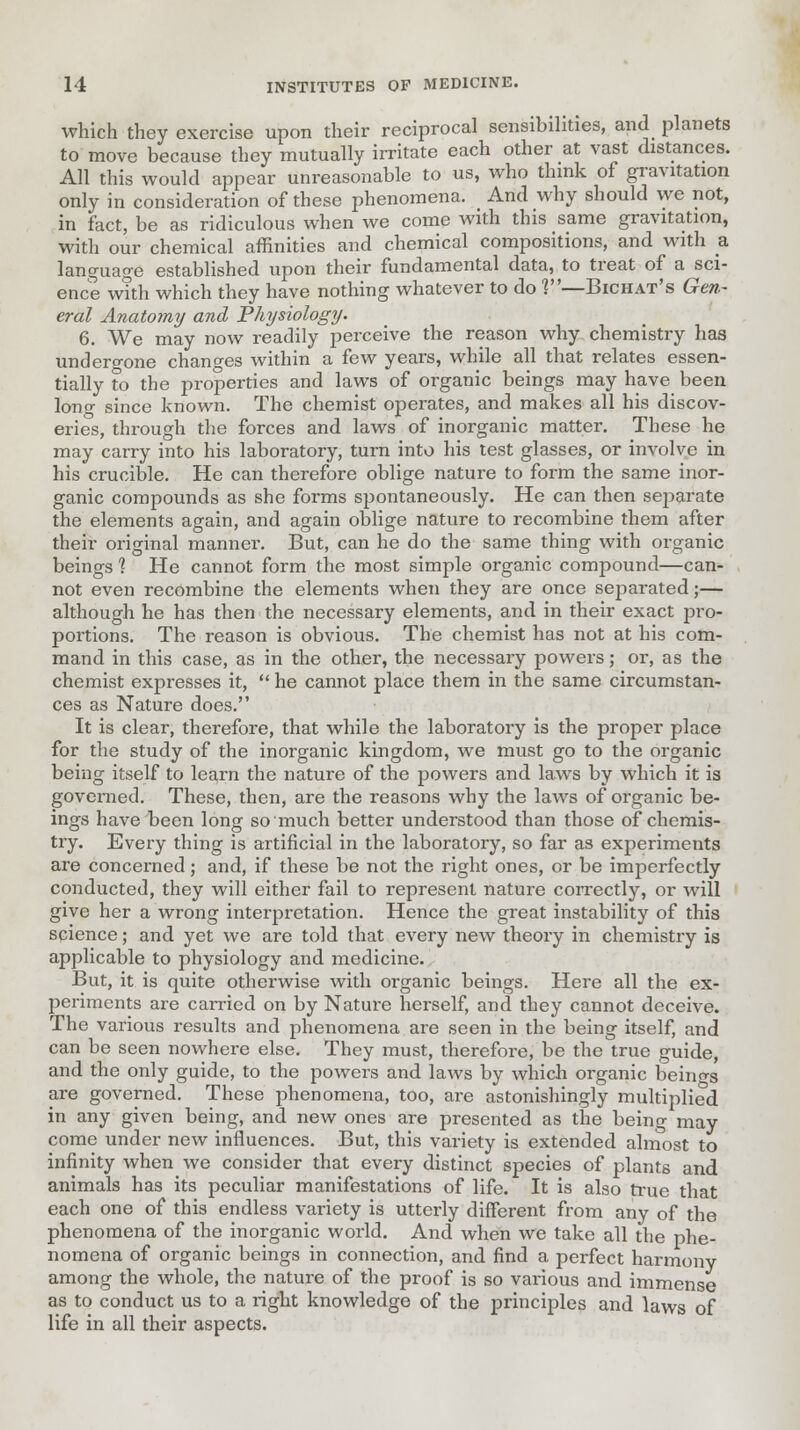 which they exercise upon their reciprocal sensibilities, and planets to move because they mutually irritate each other at vast distances. All this would appear unreasonable to us, who think of gravitation only in consideration of these phenomena. And why should we not, in fact, be as ridiculous when we come with this same gravitation, with our chemical affinities and chemical compositions, and with a language established upon their fundamental data, to treat of a sci- ence with which they have nothing whatever to do ?—Bichat's Gen- eral Anatomy and Physiology. 6. We may now readily perceive the reason why chemistry has undergone changes within a few years, while all that relates essen- tially to the properties and laws of organic beings may have been lono- since known. The chemist operates, and makes all his discov- eries, through the forces and laws of inorganic matter. These he may carry into his laboratory, turn into his test glasses, or involve in his crucible. He can therefore oblige nature to form the same inor- ganic compounds as she forms spontaneously. He can then separate the elements again, and again oblige nature to recombine them after their original manner. But, can he do the same thing with organic beings 1 He cannot form the most simple organic compound—can- not even recombine the elements when they are once separated;— although he has then the necessary elements, and in their exact pro- portions. The reason is obvious. The chemist has not at his com- mand in this case, as in the other, the necessary powers; or, as the chemist expresses it,  he cannot place them in the same circumstan- ces as Nature does. It is clear, therefore, that while the laboratory is the proper place for the study of the inorganic kingdom, we must go to the organic being itself to learn the nature of the powers and laws by which it is governed. These, then, are the reasons why the laws of organic be- ings have been long so much better understood than those of chemis- try. Every thing is artificial in the laboratory, so far as experiments are concerned; and, if these be not the right ones, or be imperfectly conducted, they will either fail to represent nature correctly, or will give her a wrong interpretation. Hence the great instability of this science; and yet we are told that every new theory in chemistry is applicable to physiology and medicine. But, it is quite otherwise with organic beings. Here all the ex- periments are carried on by Nature herself, and they cannot deceive. The various results and phenomena are seen in the being itself, and can be seen nowhere else. They must, therefore, be the true guide, and the only guide, to the powers and laws by which organic beings are governed. These phenomena, too, are astonishingly multiplied in any given being, and new ones are presented as the being may come under new influences. But, this variety is extended almost to infinity when we consider that every distinct species of plants and animals has its peculiar manifestations of life. It is also true that each one of this endless variety is utterly different from any of the phenomena of the inorganic world. And when we take all the phe- nomena of organic beings in connection, and find a perfect harmony among the whole, the nature of the proof is so various and immense as to conduct us to a right knowledge of the principles and laws of life in all their aspects.