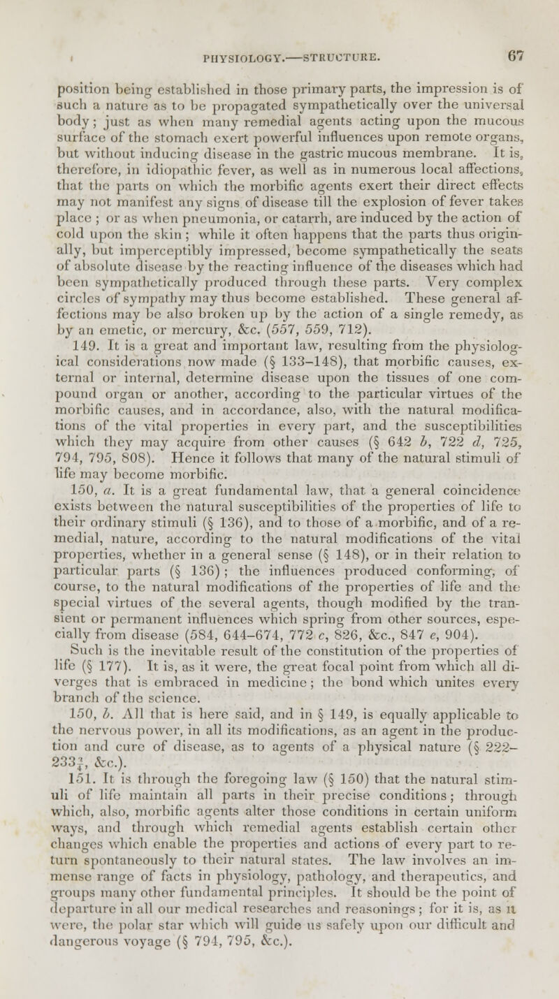 position being established in those primary parts, the impression is of such a nature as to be propagated sympathetically over the universal body; just as when many remedial agents acting upon the mucous surface of the stomach exert powerful influences upon remote organs, but without inducing disease in the gastric mucous membrane. It is, therefore, in idiopathic fever, as well as in numerous local affections, that the pails on which the morbific agents exert their direct effects may not manifest any signs of disease till the explosion of fever takes place ; or as when pneumonia, or catarrh, ai'e induced by the action of cold upon the skin ; while it often happens that the parts thus origin- ally, but imperceptibly impressed, become sympathetically the seats of absolute disease by the reacting influence of the diseases which had been sympathetically produced through these parts. Very complex circles of sympathy may thus become established. These general af- fections may be also broken up by the action of a single remedy, as by an emetic, or mercury, &c. (557, 559, 712). 149. It is a great and important law, resulting from the physiolog- ical considerations now made (§ 133-148), that morbific causes, ex- ternal or internal, determine disease upon the tissues of one com- pound organ or another, according to the particular virtues of the morbific causes, and in accordance, also, with the natural modifica- tions of the vital properties in every part, and the susceptibilities which they may acquire from other causes (§ 642 b, 722 d, 725, 794, 795, 808). Hence it follows that many of the natural stimuli of life may become morbific. 150, a. It is a great fundamental law, that a general coincidence exists between the natural susceptibilities of the properties of life to their ordinary stimuli (§ 136), and to those of a morbific, and of a re- medial, nature, according to the natural modifications of the vital properties, whether in a general sense (§ 148), or in their relation to particular parts (§ 136) ; the influences produced conforming, of course, to the natural modifications of the properties of life and the special virtues of the several agents, though modified by the tran- sient or permanent influences which spring from other sources, espe- cially from disease (584, 644-674, 772 c, 826, &c, 847 c, 904). Such is the inevitable result of the constitution of the properties of life (§ 177). It is, as it were, the great focal point from which all di- verges that is embraced in medicine; the bond which unites every branch of tho science. 150, b. All that is here said, and in § 149, is equally applicable to the nervous power, in all its modifications, as an agent in the produc- tion and cure of disease, as to agents of a physical nature (§ 222— 233^, &c). 151. It is through the foregoing law (§ 150) that the natural stim- uli of life maintain all parts in their precise conditions; through which, also, morbific agents alter those conditions in certain uniform ways, and through which remedial agents establish certain other changes which enable the properties and actions of every part to re- turn spontaneously to their natural states. The law involves an im- mense range of facts in physiology, pathology, and therapeutics, and groups many other fundamental principles. It should be the point of departure in all our medical researches and reasonings; for it is, as it Were, the- polar star which will guide us safely upon our difficult and dangerous voyage (§ 791, 795, &c).