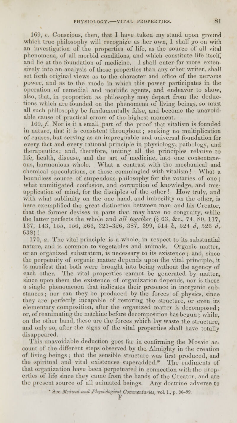 169, e. Conscious, then, that I have taken ray stand upon ground which true philosophy will recognize as her own, I shall go on with an investigation of the properties of life, as the source of all vital phenomena, of all morbid conditions, and which constitute life itself, and lie at the foundation of medicine. I shall enter far more exten- sively into an analysis of those properties than any other writer, shall set forth original views as to the character and office of the nervous power, and as to the mode in which this power participates in the operation of remedial and moi'bific agents, and endeavor to show, also, that, in proportion as philosophy may depart from the deduc- tions which arc founded on the phenomena of living beings, so must all such philosophy be fundamentally false, and become the unavoid- able cause of practical errors of* the highest moment. 169,y* Nor is it a small part of the proof that vitalism is founded in nature, that it is consistent throughout; seeking no multiplication of causes, but serving as an impregnable and universal foundation for every fact and every rational principle in physiology, pathology, and therapeutics; and, therefore, uniting all the principles relative to life, health, disease, and the art of medicine, into one consentane- ous, harmonious whole. What a contrast with the mechanical and chemical speculations, or those commingled with vitalism ! What a boundless source of stupendous philosophy for the votaries of one ; what unmitigated confusion, and corruption of knowledge, and mis- application of mind, for the disciples of the other! How truly, and with what sublimity on the one hand, and imbecility on the other, is here exemplified the great distinction between man and his Creator, that the former devises in parts that may have no congruity, while the latter perfects the whole and all together (§ 63, &c, 74, SO, 117, 137, 143, 155, 156, 266, 323-326, 387, 399, 514 k, 524 d, 526 d, 638)! 170, a. The vital principle is a whole, in respect to its substantial nature, and is common to vegetables and animals. Organic matter, or an organized substratum, is necessary to its existence; and, since the perpetuity of organic matter depends upon the vital principle, it is manifest that both were brought into being without the agency of each other. The vital properties cannot be generated by matter, since upon them the existence of organization depends, nor is there a single phenomenon that indicates their presence in inorganic sub- stances ; nor can they be produced by the forces of physics, since they are perfectly incapable of restoring the structure, or even its elementary composition, after the organized matter is decomposed; or, of reanimating the machine before decomposition has begun ; while, on the other hand, these are the forces which lay waste the structure, and only so, after the signs of the vital properties shall have totally disappeared. This unavoidable deduction goes far in confirming the Mosaic ac- count of the different steps observed by the Almighty in the creation of living beings; that the sensible structure was first produced, and the spiritual and vital existences superadded.* The rudiments of that organization have been perpetuated in connection with the prop- erties pf life since they came from the hands of the Creator, and are the present source of all animated beings. Any doctrine adverse to * See Medical and Physiological Commentaries, vol. i., p. 86-92. F