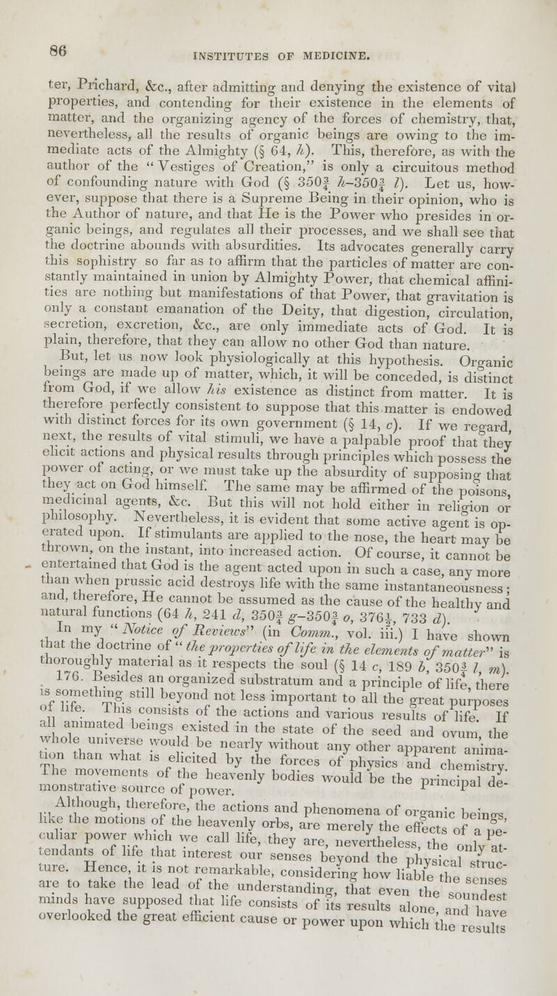 INSTITUTES OF MEDICINE. ter, Prichard, &c, after admitting and denying the existence of vita) properties, and contending for their existence in the elements of matter, and the organizing agency of the forces of chemistry, that, nevertheless, all the results of organic beings are owing to the im- mediate acts of the Almighty (§ 64, h), This, therefore, as with the author of the  Vestiges of Creation, is only a circuitous method of confounding nature with God (§ 350f 7i-350f I). Let us, how- ever, suppose that there is a Supreme Being in their opinion, who is the Author of nature, and that He is the Power who presides in or- ganic beings, and regulates all their processes, and we shall see that the doctrine abounds with absurdities. Its advocates generally carry this sophistry so far as to affirm that the particles of matter are con- stantly maintained in union by Almighty Power, that chemical affini- ties are nothing but manifestations of that Power, that gravitation is only a constant emanation of the Deity, that digestion, circulation, secretion, excretion, &c, are only immediate acts of God. It is plain, therefore, that they can allow no other God than nature. But, let us now look physiologically at this hypothesis. Organic beings are made up of matter, which, it will be conceded, is distinct from God, if we allow his existence as distinct from matter. It is therefore perfectly consistent to suppose that this.matter is endowed with distinct forces for its own government (§ 14, c). If we regard next, the results of vital stimuli, we have a palpable proof that they elicit actions and physical results through principles which possess the power of acting, or we must take up the absurdity of supposing that they act on God himself. The same may be affirmed of the poisons medicinal agents, &c. But this will not hold either in relio-ion or philosophy. Nevertheless, it is evident that some active agenl is op- erated upon If stimulants are applied to the nose, the heart may be thrown, on the instant, into increased action. Of course, it cannot be entertained that God is the agent acted upon in such a case, any more than when prussic acid destroys life with the same instantaneousness; and, therefore, He cannot be assumed as the cause of the healthy and natural functions (64 h, 241 d, 350£ g--350f o, 3761 733 d) ♦wV^  N?tice ff R^ieics (in Co?nm,, vol. iii.) I have shown hat the doctrine of  the properties oflife in the elements of matter is thoroughly material as it respects the soul (§ 14 c, 189 b 3501 I m) 176. Besides an organized substratum and a principle of life there nnTfT T? Stl11 b.ey°n^ ^ less ^Portant to all the great purposes ot lite, lhis consists of the actions and various results of life If al animated beings existed in the state of the seed and ovum the whole universe would be nearly without any other apparent anima! S tventlVff ^ t1he1f°;CeS *W» En«3£ w^^Z^olT y odles would be the princi*al de- Although, therefore, the actions and phenomena of organic beino-s like the motions of the heavenly orbs, are merely the effect of a tfe cuhar power which we call life, they are, nevertheless, the onl/at ,endants of life hat interest our senses beyond the pi ysical strur ture. Hence, it is not remarkable, considering how liable £« are to take the lead of the understanding, t*Z£^j*^ minds have supposed that life consists of its results alone aS hZ overlooked the great efficient cause or power upon which Cresuhs