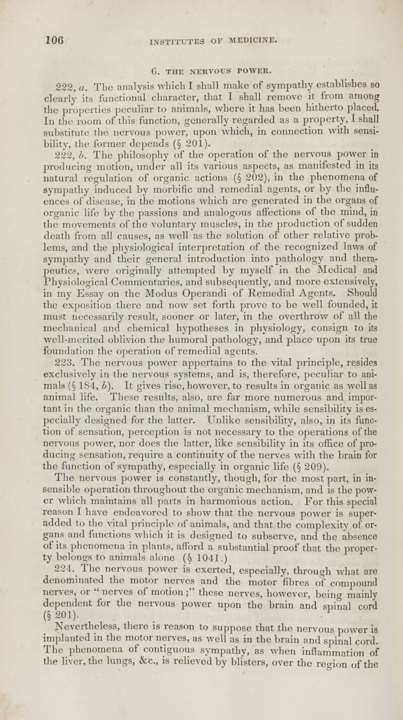 G. THE NERVOUS POWER. 222, a. The analysis which I shall make of sympathy establishes so clearly its functional character, that I shall remove it from among the properties peculiar to animals, where it has been hitherto placed. In the room of this function, generally regarded as a property, I shall substitute the nervous power, upon which, in connection with sensi- bility, the former depends (§ 201). 222. b. The philosophy of the operation of the nervous power in producing motion, under all its various aspects, as manifested in its natural regulation of organic actions (§ 202), in the phenomena of sympathy induced by morbific and remedial agents, or by the influ- ences of disease, in the motions which are generated in the organs of organic life by the passions and analogous affections of the mind, in the movements of the voluntary muscles, in the production of sudden death from all causes, as well as the solution of other relative prob- lems, and the physiological interpretation of the recognized laws of sympathy and their general introduction into pathology and thera- peutics, were originally attempted by myself in the Medical and Physiological Commentaries, and subsequently, and more extensively, in my Essay on the Modus Operandi of Remedial Agents. Should the exposition there and now set forth prove to be well founded, it must necessarily result, sooner or later, in the overthrow of all the mechanical and chemical hypotheses in physiology, consign to its well-merited oblivion the humoral pathology, and place upon its true foundation the operation of remedial agents. 223. The nervous power appertains to the vital principle, resides exclusively in the nervous systems, and is, therefore, peculiar to ani- mals (§ 184, b). It gives rise, however, to results in organic as well as animal life. These results, also, are far more numerous and impor- tant in the organic than the animal mechanism, while sensibility is es- pecially designed for the latter. Unlike sensibility, also, in its func- tion of sensation, perception is not necessary to the operations of the nervous power, nor does the latter, like sensibility in its office of pro- ducing sensation, require a continuity of the nerves with the brain for the function of sympathy, especially in organic life (§ 209). The nervous power is constantly, though, for the most part, in in- sensible operation throughout the organic mechanism, and is the pow- er which maintains all parts in harmonious action. For this special reason I have endeavored to show that the nervous power is super- added to the vital principle of animals, and that the complexity of or- gans and functions which it is designed to subserve, and the absence of its phenomena in plants, afford a substantial proof that the proper- ty belongs to animals alone (§ 1041.) 224. The nervous power is exerted, especially, through what are denominated the motor nerves and the motor fibres of compound nerves, or  nerves of motion; these nerves, however, being mainly dependent for the nervous power upon the brain and spinal cord (§ 201). F Nevertheless, there is reason to suppose that the nervous power is implanted in the motor nerves, as well as in the brain and spinal cord. The phenomena of contiguous sympathy, as when inflammation of the liver, the lungs, &c, is relieved by blisters, over the region of the