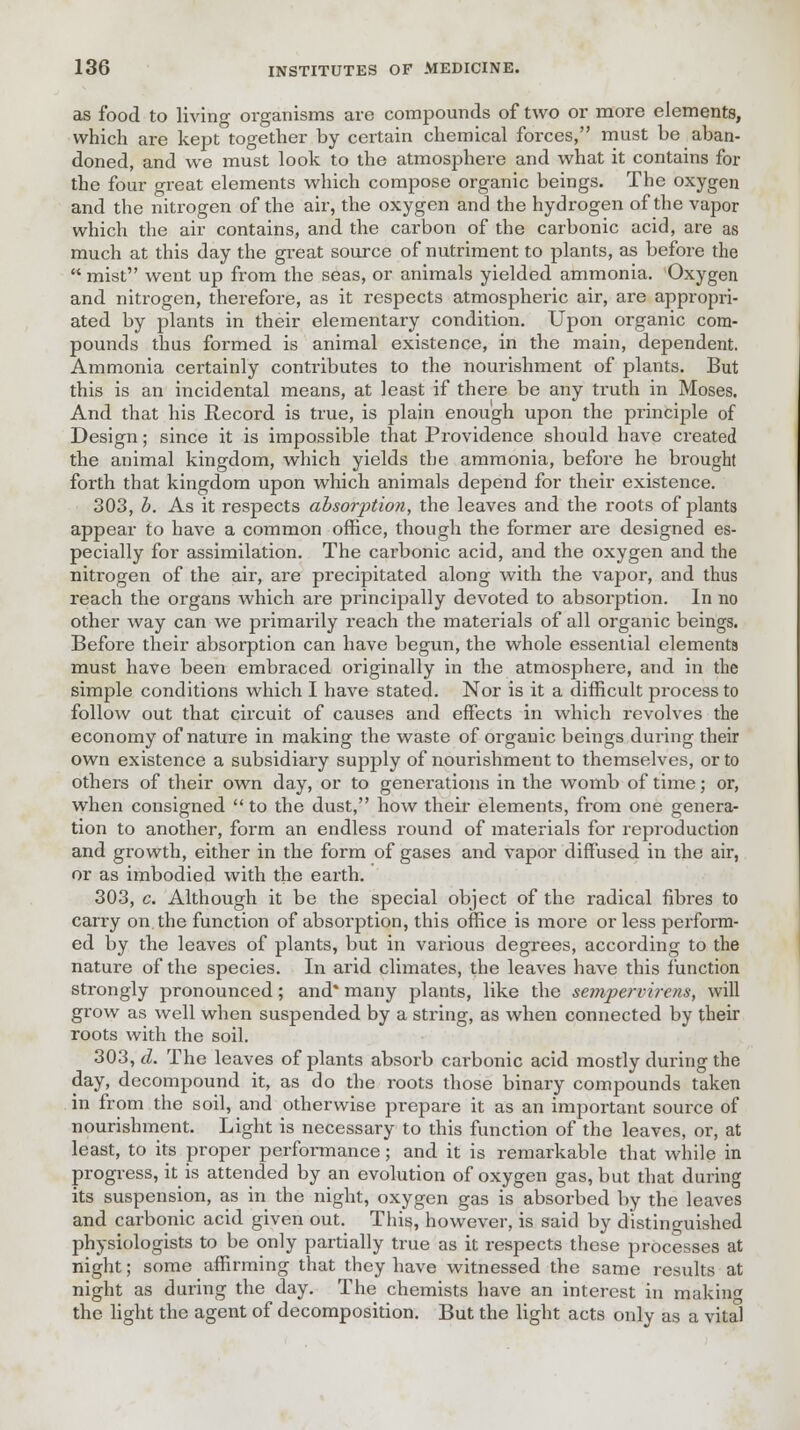 as food to living organisms are compounds of two or more elements, which are kept together by certain chemical forces, must be aban- doned, and we must look to the atmosphere and what it contains for the four great elements which compose organic beings. The oxygen and the nitrogen of the air, the oxygen and the hydrogen of the vapor which the air contains, and the carbon of the carbonic acid, are as much at this day the great source of nutriment to plants, as before the  mist went up from the seas, or animals yielded ammonia. Oxygen and nitrogen, therefore, as it respects atmospheric air, are appropri- ated by plants in their elementary condition. Upon organic com- pounds thus formed is animal existence, in the main, dependent. Ammonia certainly contributes to the nourishment of plants. But this is an incidental means, at least if there be any truth in Moses. And that his Record is true, is plain enough upon the principle of Design; since it is impossible that Providence should have created the animal kingdom, which yields the ammonia, before he brought forth that kingdom upon which animals depend for their existence. 303, b. As it respects absorption, the leaves and the roots of plants appear to have a common office, though the former are designed es- pecially for assimilation. The carbonic acid, and the oxygen and the nitrogen of the air, are precipitated along with the vapor, and thus reach the organs which are principally devoted to absorption. In no other way can we primarily reach the materials of all organic beings. Before their absorption can have begun, the whole essential elements must have been embraced originally in the atmosphere, and in the simple conditions which I have stated. Nor is it a difficult process to follow out that circuit of causes and effects in which revolves the economy of nature in making the waste of organic beings during their own existence a subsidiary supply of nourishment to themselves, or to others of their own day, or to generations in the womb of time; or, when consigned  to the dust, how their elements, from one genera- tion to another, form an endless round of materials for reproduction and growth, either in the form of gases and vapor diffused in the air, or as imbodied with the earth. 303, c. Although it be the special object of the radical fibres to carry on. the function of absorption, this office is more or less perform- ed by the leaves of plants, but in various degrees, according to the nature of the species. In arid climates, the leaves have this function strongly pronounced; and* many plants, like the semper virens, will grow as well when suspended by a string, as when connected by their roots with the soil. 303, d. The leaves of plants absorb carbonic acid mostly during the day, decompound it, as do the roots those binary compounds taken in from the soil, and otherwise prepare it as an important source of nourishment. Light is necessary to this function of the leaves, or, at least, to its proper performance; and it is remarkable that while in progress, it is attended by an evolution of oxygen gas, but that during its suspension, as in the night, oxygen gas is absorbed by the leaves and carbonic acid given out. This, however, is said by distinguished physiologists to be only partially true as it respects these processes at night; some affirming that they have witnessed the same results at night as during the day. The chemists have an interest in makin« the light the agent of decomposition. But the light acts only as a vital