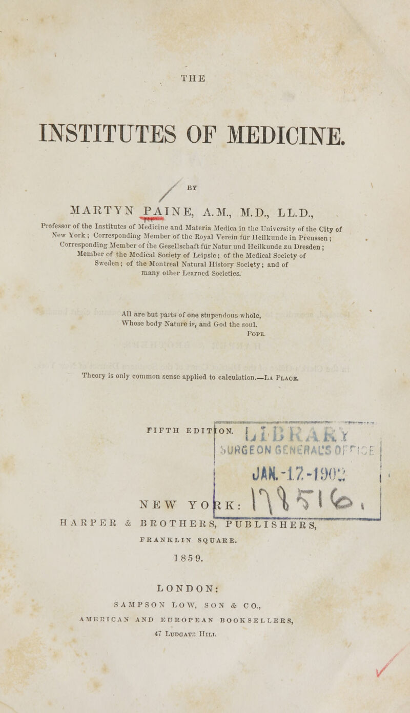 THE INSTITUTES OF MEDICINE. MARTYN .PAINE, A.M., M.D., LL.D., Professor of the Institutes of Medicine and Materia Medica in the University of the City of New York ; Corresponding Member of the Royal Verein fur Heilkunde in Preussen; Corresponding Member of the Gesellschaft fiirNaturund Heilkunde zu Dresden ; Member of the Medical Society of Leipsic; of the Medical Society of Sweden; of the Montreal Natural History Socisty; and of many other Learned Societies. All are but parts of one stupendous whole, Whose body Nature v, and God the soul. Pope. Theory is only common sense applied to calculation La Place. •»» idi, ... kJ.JJ ^.UHSEON GENERAL'S 01 H ' NEW YORK JAH-12-1WJ HARPER & BROTHERS, PUBLISHERS, FRANKLIN SQUARE. 18 5 9. LONDON: S A M P S O N LOW, SON & C O., A MERICAS AND EUROPEAN BOOKSELLER S, 47 Lttdoat;: Hii.i.