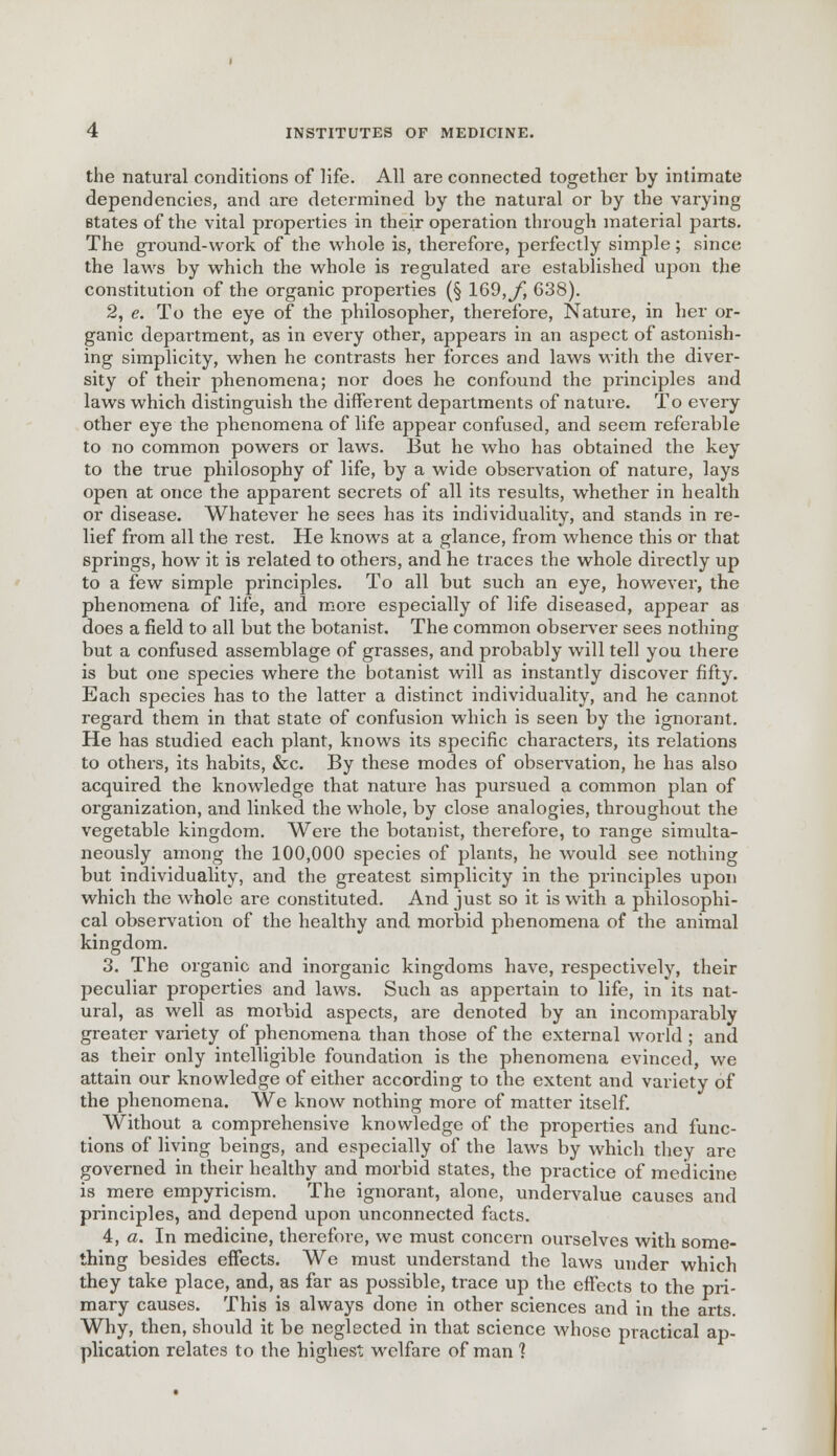 the natural conditions of life. All are connected together by intimate dependencies, and are determined by the natural or by the varying states of the vital properties in their operation through material parts. The ground-work of the whole is, therefore, perfectly simple; since the laws by which the whole is regulated are established upon the constitution of the organic properties (§ 169, f, 638). 2, e. To the eye of the philosopher, therefore, Nature, in her or- ganic department, as in every other, appears in an aspect of astonish- ing simplicity, when he contrasts her forces and laws with the diver- sity of their phenomena; nor does he confound the principles and laws which distinguish the different departments of nature. To every other eye the phenomena of life appear confused, and seem referable to no common powers or laws. But he who has obtained the key to the true philosophy of life, by a wide observation of nature, lays open at once the apparent secrets of all its results, whether in health or disease. Whatever he sees has its individuality, and stands in re- lief from all the rest. He knows at a glance, from whence this or that springs, how it is related to others, and he traces the whole directly up to a few simple principles. To all but such an eye, however, the phenomena of life, and more especially of life diseased, appear as does a field to all but the botanist. The common observer sees nothing but a confused assemblage of grasses, and probably will tell you there is but one species where the botanist will as instantly discover fifty. Each species has to the latter a distinct individuality, and he cannot regard them in that state of confusion which is seen by the ignorant. He has studied each plant, knows its specific characters, its relations to others, its habits, &c. By these modes of observation, he has also acquired the knowledge that nature has pursued a common plan of organization, and linked the whole, by close analogies, throughout the vegetable kingdom. Were the botanist, therefore, to range simulta- neously among the 100,000 species of plants, he would see nothing but individuality, and the greatest simplicity in the principles upon which the whole are constituted. And just so it is with a philosophi- cal observation of the healthy and morbid phenomena of the animal kingdom. 3, The organic and inorganic kingdoms have, respectively, their peculiar properties and laws. Such as appertain to life, in its nat- ural, as well as morbid aspects, are denoted by an incomparably greater variety of phenomena than those of the external world ; and as their only intelligible foundation is the phenomena evinced, we attain our knowledge of either according to the extent and variety of the phenomena. We know nothing more of matter itself. Without a comprehensive knowledge of the properties and func- tions of living beings, and especially of the laws by which they are governed in their healthy and morbid states, the practice of medicine is mere empyricism. The ignorant, alone, undervalue causes and principles, and depend upon unconnected facts. 4, a. In medicine, therefore, we must concern ourselves with some- thing besides effects. We must understand the laws under which they take place, and, as far as possible, trace up the effects to the pri- mary causes. This is always done in other sciences and in the arts. Why, then, should it be neglected in that science whose practical ap- plication relates to the highest welfare of man 1