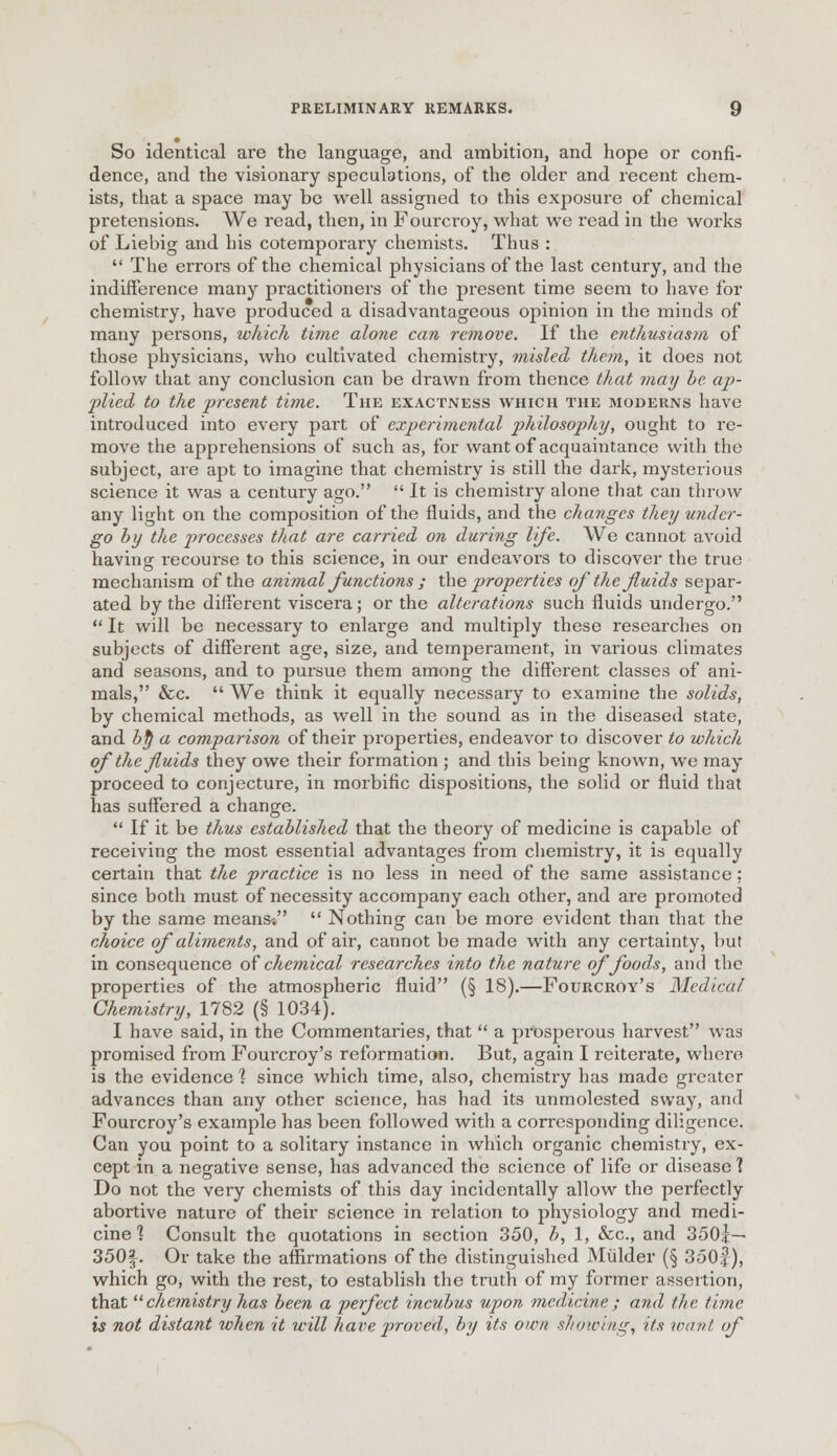 So identical are the language, and ambition, and hope or confi- dence, and the visionary speculations, of the older and recent chem- ists, that a space may be well assigned to this exposure of chemical pretensions. We read, then, in Fourcroy, what we read in the works of Liebig and bis cotemporary chemists. Thus :  The errors of the chemical physicians of the last century, and the indifference many practitioners of the present time seem to have for chemistry, have produced a disadvantageous opinion in the minds of many persons, which time alone can remove. If the cntlmsiasm of those physicians, who cultivated chemistry, misled them, it does not follow that any conclusion can be drawn from thence that may be. ap- plied to the present time. The exactness which the moderns have introduced into every part of experimental philosophy, ought to re- move the apprehensions of such as, for want of acquaintance with the subject, are apt to imagine that chemistry is still the dark, mysterious science it was a century ago.  It is chemistry alone that can throw any light on the composition of the fluids, and the changes they under- go by the processes that are carried on during life. We cannot avoid having recourse to this science, in our endeavors to discover the true mechanism of the animal functions ; the properties of the fluids separ- ated by the different viscera; or the alterations such fluids undergo.  It will be necessary to enlarge and multiply these researches on subjects of different age, size, and temperament, in various climates and seasons, and to pursue them among the different classes of ani- mals, &c.  We think it equally necessary to examine the solids, by chemical methods, as well in the sound as in the diseased state, and by a comparison of their properties, endeavor to discover to which of the fluids they owe their formation; and this being known, we may proceed to conjecture, in morbific dispositions, the solid or fluid that has suffered a change.  If it be thus established that the theory of medicine is capable of receiving the most essential advantages from chemistry, it is equally certain that the practice is no less in need of the same assistance ; since both must of necessity accompany each other, and are promoted by the same means-.  Nothing can be more evident than that the choice of aliments, and of air, cannot be made with any certainty, but in consequence of chemical researches into the nature of foods, and the properties of the atmospheric fluid (§ 18).—Fourcroy's Medical Chemistry, 1782 (§ 1034). I have said, in the Commentaries, that  a pi-osperous harvest was promised from Fourcroy's reformation. But, again I reiterate, where is the evidence 1 since which time, also, chemistry has made greater advances than any other science, has had its unmolested sway, and Fourcroy's example has been followed with a corresponding diligence. Can you point to a solitary instance in which organic chemistry, ex- cept in a negative sense, has advanced the science of life or disease 1 Do not the very chemists of this day incidentally allow the perfectly abortive nature of their science in relation to physiology and medi- cine 1 Consult the quotations in section 350, b, 1, &c, and 350|— 350|. Or take the affirmations of the distinguished Mulder (§ 350f), which go, with the rest, to establish the truth of my former assertion, that chemistry has been a perfect incubus upon medicine; and the 1'nut- is not distant when it will have proved, by its own showing, its /rant of