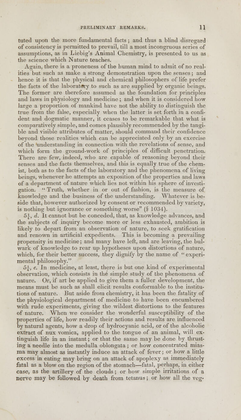 tuted upon the more fundamental facts; and thus a blind disregard of consistency is permitted to prevail, till a most incongruous series of assumptions, as in Liebig's Animal Chemistry, is presented to us as the science which Nature teaches. Again, there is a proneness of the human mind to admit of no real- ities but such as make a strong demonstration upon the senses; and hence it is that the physical and chemical philosophers of life prefer the facts of the laboratory to such as are supplied by organic beings. The former are therefore assumed as the foundation for principles and laws in physiology and medicine ; and when it is considered how large a proportion of mankind have not the ability to distinguish the true from the false, especially when the latter is set forth in a confi- dent and dogmatic manner, it ceases to be remarkable that what is comparatively simple, and comes plausibly recommended by the tangi- ble and visible attributes of matter, should command their confidence beyond those realities which can be appreciated only by an exercise of the understanding in connection with the revelations of sense, and which form the ground-work of principles of difficult penetration. There are few, indeed, who are capable of reasoning beyond their senses and the facts themselves, and this is equally true of the chem- ist, both as to the facts of the laboratory and the phenomena of living beings, whenever he attempts an exposition of the properties and laws of a department of nature which lies not within his sphere of investi- gation.  Truth, whether in or out of fashion, is the measure of knowledge and the business of the understanding. Whatever is be- side that, however authorized by consent or recommended by variety, is nothing- but ignorance or something worse (§ 1034). 5±, d. It cannot but be conceded, that, as knowledge advances, and the subjects of inquiry become more or less exhausted, ambition is likely to depart from an observation of nature, to seek gratification and renown in artificial expedients. This is becoming a prevailing propensity in medicine; and many have left, and are leaving, the bul- wark of knowledge to rear up hypotheses upon distortions of nature, which, for their better success, they dignify by the name of  experi- mental philosophy. 5\, e. In medicine, at least, there is but one kind of experimental observation, which consists in the simple study of the phenomena of nature. Or, if art be applied to give them a fuller development, the means must be such as shall elicit results conformable to the institu- tions of nature. But aside from chemistry, it has been the fatality of the physiological department of medicine to have been encumbered with rude experiments, giving the wildest distortions to the features of nature. When we consider the wonderful susceptibility of the properties of life, how readily their actions and results are influenced by natural agents, how a drop of hydrocyanic acid, or of the alcoholic extract of nux vomica, applied to the tongue of an animal, will ex- tinguish life in an instant; or that the same may be done by thrust- ing a needle into the medulla oblongata; or how concentrated mias- ma may almost as instantly induce an attack of fever; or how a little excess in eating may bring on an attack of apoplexy as immediately fatal as a blow on the region of the stomach—fatal, perhaps, in either case, as the artillery of the clouds; or how simple irritations of a nerve may be followed by death from tetanus; or how all the veg-