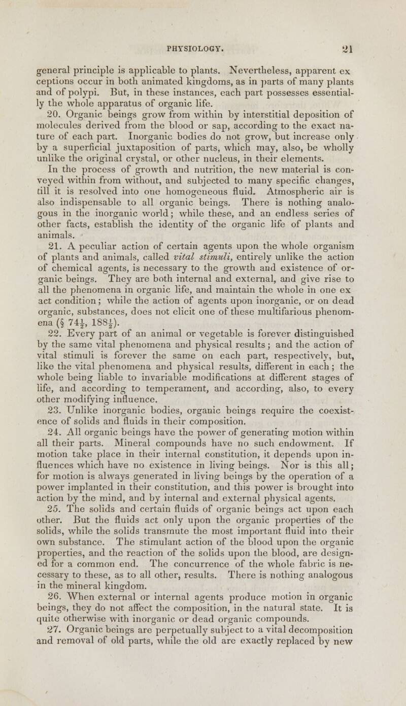 general principle is applicable to plants. Nevertheless, apparent ex ceptions occur in both animated kingdoms, as in parts of many plants and of polypi. But, in these instances, each part possesses essential- ly the whole apparatus of organic life. 20. Organic beings grow from within by interstitial deposition of molecules derived from the blood or sap, according to the exact na- ture of each part. Inorganic bodies do not grow, but increase only by a superficial juxtaposition of parts, which may, also, be wholly unlike the original crystal, or other nucleus, in their elements. In the process of growth and nutrition, the new material is con- veyed within from without, and subjected to many specific changes, till it is resolved into one homogeneous fluid. Atmospheric air is also indispensable to all organic beings. There is nothing analo- gous in the inorganic world; while these, and an endless series of other facts, establish the identity of the organic life of plants and animals. 21. A peculiar action of certain agents upon the whole organism of plants and animals, called vital stimuli, entirely unlike the action of chemical agents, is necessary to the growth and existence of or- ganic beings. They are both internal and external, and give rise to all the phenomena in organic life, and maintain the whole in one ex act condition; while the action of agents upon inorganic, or on dead organic, substances, does not elicit one of these multifarious phenom- ena (§ 74i, 188£). 22. Every part of an animal or vegetable is forever distinguished by the same vital phenomena and physical results; and the action of vital stimuli is forever the same on each part, respectively, but, like the vital phenomena and physical results, different in each; the whole being liable to invariable modifications at different stages of life, and according to temperament, and according, also, to every other modifying influence. 23. Unlike inorganic bodies, organic beings require the coexist- ence of solids and fluids in their composition. 24. All organic beings have the power of generating motion within all their parts. Mineral compounds have no such endowment. If motion take place in their internal constitution, it depends upon in- fluences which have no existence in living beings. Nor is this all; for motion is always generated in living beings by the operation of a power implanted in their constitution, and this power is brought into action by the mind, and by internal and external physical agents. 25. The solids and certain fluids of organic beings act upon each other. But the fluids act only upon the organic properties of the solids, while the solids transmute the most important fluid into their own substance. The stimulant action of the blood upon the organic properties, and the reaction of the solids upon the blood, are design- ed for a common end. The concurrence of the whole fabric is ne- cessary to these, as to all other, results. There is nothing analogous in the mineral kingdom. 26. When external or internal agents produce motion in organic beings, they do not affect the composition, in the natural state. It is quite otherwise with inorganic or dead organic compounds. 27. Organic beings are perpetually subject to a vital decomposition and removal of old parts, while the old are exactly replaced by new