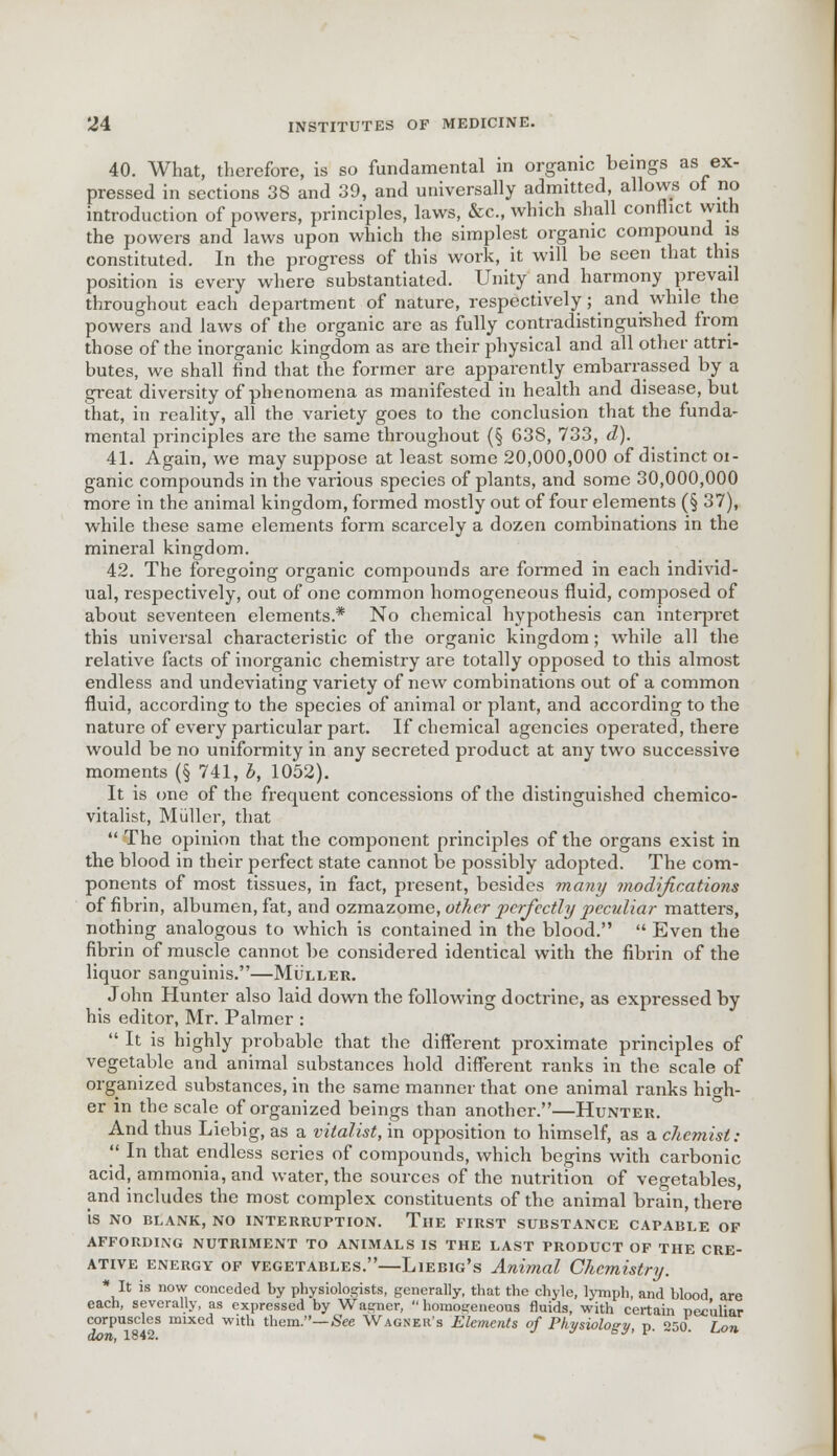 40. What, therefore, is so fundamental in organic beings as ex- pressed in sections 38 and 39, and universally admitted, allows of no introduction of powers, principles, laws, &c, which shall conflict vvith the powers and laws upon which the simplest organic compound is constituted. In the progress of this work, it will be seen that this position is every where substantiated. Unity and harmony prevail throughout each department of nature, respectively; and while the powers and laws of the organic are as fully contradistinguished from those of the inorganic kingdom as are their physical and all other attri- butes, we shall find that the former are apparently embarrassed by a great diversity of phenomena as manifested in health and disease, but that, in reality, all the variety goes to the conclusion that the funda- mental principles are the same throughout (§ 638, 733, d). 41. Again, we may suppose at least some 20,000,000 of distinct oi- ganic compounds in the various species of plants, and some 30,000,000 more in the animal kingdom, formed mostly out of four elements (§ 37), while these same elements form scarcely a dozen combinations in the mineral kingdom. 42. The foregoing organic compounds are formed in each individ- ual, respectively, out of one common homogeneous fluid, composed of about seventeen elements.* No chemical hypothesis can interpret this universal characteristic of the organic kingdom; while all the relative facts of inorganic chemistry are totally opposed to this almost endless and undeviating variety of new combinations out of a common fluid, according to the species of animal or plant, and according to the nature of every particular part. If chemical agencies operated, there would be no uniformity in any secreted product at any two successive moments (§ 741, b, 1052). It is one of the frequent concessions of the distinguished chemico- vitalist, Miiller, that The opinion that the component principles of the organs exist in the blood in their perfect state cannot be possibly adopted. The com- ponents of most tissues, in fact, present, besides many modifications of fibrin, albumen, fat, and ozmazome, other perfectly peculiar matters, nothing analogous to which is contained in the blood. Even the fibrin of muscle cannot be considered identical with the fibrin of the liquor sanguinis.—Muller. John Hunter also laid down the following doctrine, as expressed by his editor, Mr. Palmer : It is highly probable that the different proximate principles of vegetable and animal substances hold different ranks in the scale of organized substances, in the same manner that one animal ranks high- er in the scale of organized beings than another.—Hunter. And thus Liebig, as a vitalist, in opposition to himself, as a chemist: In that endless series of compounds, which begins with carbonic acid, ammonia, and water, the sources of the nutrition of vegetables, and includes the most complex constituents of the animal brain, there is NO BLANK, NO INTERRUPTION. THE FIRST SUBSTANCE CAPABLE OF AFFORDING NUTRIMENT TO ANIMALS IS THE LAST PRODUCT OF THE CRE- ATIVE energy of vegetables.—Liebig's Animal Chemistry. * It is now conceded by physiologists, generally, that the chyle, lymph, and blood are each, severally, as expressed by Wagner, homogeneous fluids, with certain peculiar corpuscles mixed with them.—See Wagner's Elements of Physiology r, *w Ton. don, 1842. J sy' v' ° • uon