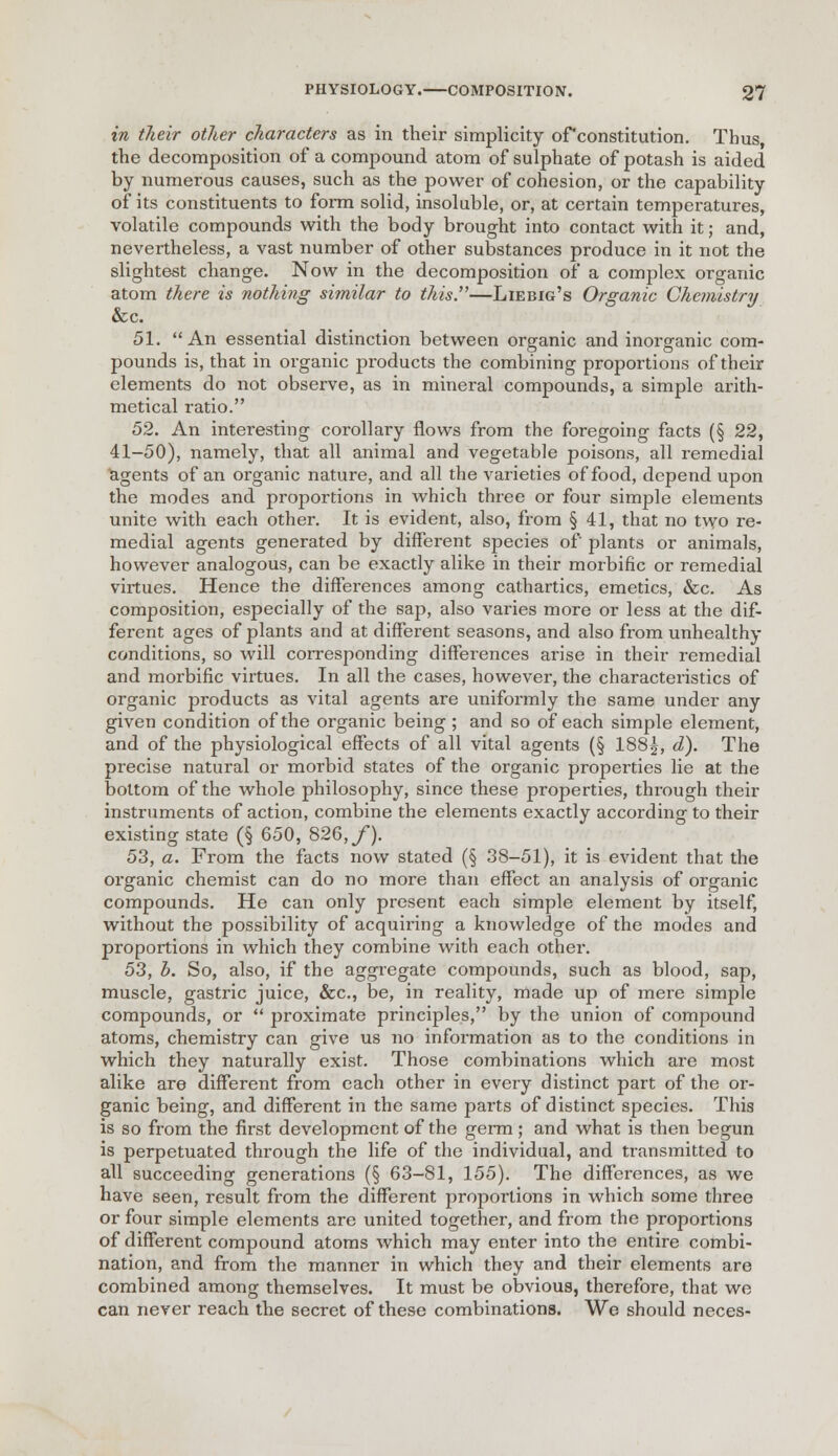 in their other characters as in their simplicity ofconstitution. Thus the decomposition of a compound atom of sulphate of potash is aided by numerous causes, such as the power of cohesion, or the capability of its constituents to form solid, insoluble, or, at certain temperatures, volatile compounds with the body brought into contact with it; and, nevertheless, a vast number of other substances produce in it not the slightest change. Now in the decomposition of a complex organic atom there is nothing similar to this.—Liebig's Organic Chemistry &c. 51. An essential distinction between organic and inorganic com- pounds is, that in organic products the combining proportions of their elements do not observe, as in mineral compounds, a simple arith- metical ratio. 52. An interesting corollary flows from the foregoing facts (§ 22, 41-50), namely, that all animal and vegetable poisons, all remedial agents of an organic nature, and all the varieties of food, depend upon the modes and proportions in which three or four simple elements unite with each other. It is evident, also, from § 41, that no two re- medial agents generated by different species of plants or animals, however analogous, can be exactly alike in their morbific or remedial virtues. Hence the differences among cathartics, emetics, &c. As composition, especially of the sap, also varies more or less at the dif- ferent ages of plants and at different seasons, and also from unhealthy conditions, so will corresponding differences arise in their remedial and morbific virtues. In all the cases, however, the characteristics of organic products as vital agents are uniformly the same under any given condition of the organic being ; and so of each simple element, and of the physiological effects of all vital agents (§ 188£, d). The precise natural or morbid states of the organic properties lie at the bottom of the whole philosophy, since these properties, through their instruments of action, combine the elements exactly according to their existing state (§ 650, 826, f). 53. a. From the facts now stated (§ 38-51), it is evident that the oi'ganic chemist can do no more than effect an analysis of organic compounds. He can only present each simple element by itself, without the possibility of acquiring a knowledge of the modes and proportions in which they combine with each other. 53, b. So, also, if the aggregate compounds, such as blood, sap, muscle, gastric juice, &c, be, in reality, made up of mere simple compounds, or  proximate principles, by the union of compound atoms, chemistry can give us no information as to the conditions in which they naturally exist. Those combinations which are most alike are different from each other in every distinct part of the or- ganic being, and different in the same parts of distinct species. This is so from the first development of the germ ; and what is then begun is perpetuated through the life of the individual, and transmitted to all succeeding generations (§ 63-81, 155). The differences, as we have seen, result from the different proportions in which some three or four simple elements are united together, and from the proportions of different compound atoms which may enter into the entire combi- nation, and from the manner in which they and their elements are combined among themselves. It must be obvious, therefore, that we can never reach the secret of these combinations. We should neces-