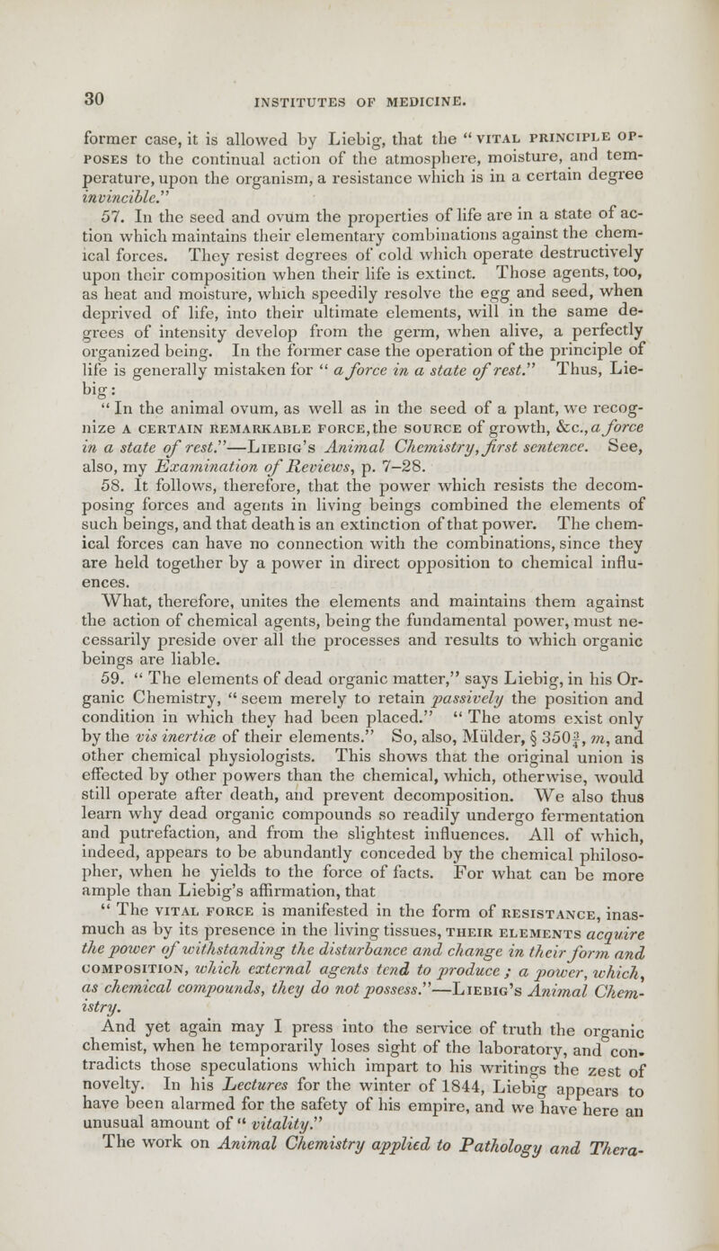 former case, it is allowed by Liebig, that the  vital principle op- poses to the continual action of the atmosphere, moisture, and tem- perature, upon the organism, a resistance which is in a certain degree invincible 57. In the seed and ovum the properties of life are in a state of ac- tion which maintains their elementary combinations against the chem- ical forces. They resist degrees of cold which operate destructively upon their composition when their life is extinct. Those agents, too, as heat and moisture, which speedily resolve the egg and seed, when deprived of life, into their ultimate elements, will in the same de- grees of intensity develop from the germ, when alive, a perfectly organized being. In the former case the operation of the principle of life is generally mistaken for  a force in a state of rest. Thus, Lie- big:  In the animal ovum, as well as in the seed of a plant, we recog- nize A CERTAIN REMARKABLE FORCE, the SOURCE of growth, &C.,« force in a state of rest.—Liebig's Animal Chemistry, first sentence. See, also, my Examination of Reviews, p. 7—28. 58. It follows, therefore, that the power which resists the decom- posing forces and agents in living beings combined the elements of such beings, and that death is an extinction of that power. The chem- ical forces can have no connection with the combinations, since they are held together by a power in direct opposition to chemical influ- ences. What, therefore, unites the elements and maintains them against the action of chemical agents, being the fundamental power, must ne- cessarily preside over all the processes and results to which organic beings are liable. 59.  The elements of dead organic matter, says Liebig, in his Or- ganic Chemistry,  seem merely to retain passively the position and condition in which they had been placed.  The atoms exist only by the vis inertias of their elements. So, also, Mulder, § 350f, m, and other chemical physiologists. This shows that the original union is effected by other powers than the chemical, which, otherwise, would still operate after death, and prevent decomposition. We also thus learn why dead organic compounds so readily undergo fermentation and putrefaction, and from the slightest influences. All of which, indeed, appears to be abundantly conceded by the chemical philoso- pher, when he yields to the force of facts. For what can be more ample than Liebig's affirmation, that  The vital force is manifested in the form of resistance, inas- much as by its presence in the living tissues, their elements acquire the power of withstanding the disturbance and, change in their form and composition, which external agents tend to produce ; a power, which as chemical compounds, they do not possess.—Liebig's Animal Chem- istry. And yet again may I press into the service of truth the oro-anic chemist, when he temporarily loses sight of the laboratory, and^con- tradicts those speculations which impart to his writings the zest of novelty. In his Lectures for the winter of 1844, Liebig appears to have been alarmed for the safety of his empire, and we have here an unusual amount of  vitality . The work on Animal Chemistry applied to Pathology and Thera-