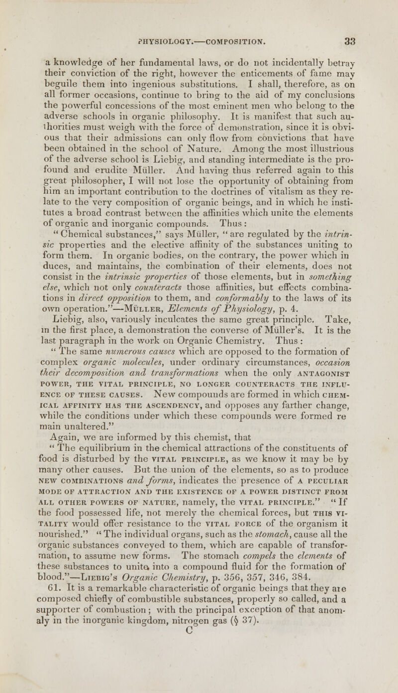 a knowledge of her fundamental laws, or do not incidentally betray their conviction of the right, however the enticements of fame may beguile them into ingenious substitutions. I shall, therefore, as on all former occasions, continue to bring to the aid of my conclusions the powerful concessions of the most eminent men who belong to the adverse schools in organic philosophy. It is manifest that such au- thorities must weigh with the force of demonstration, since it is obvi- ous that their admissions can only flow from convictions that have been obtained in the school of Nature. Among the most illustrious of the adverse school is Liebig, and standing intermediate is the pro- found and erudite Muller. And having thus referred again to this great philosopher, I will not lose the opportunity of obtaining from him an important contribution to the doctrines of vitalism as they re- late to the very composition of organic beings, and in which he insti- tutes a broad contrast between the affinities which unite the elements of organic and inorganic compounds. Thus :  Chemical substances/' says Muller,  are regulated by the intrin- sic properties and the elective affinity of the substances uniting to form them. In organic bodies, on the contrary, the power which in duces, and maintains, the combination of their elements, does not consist in the intrinsic properties of those elements, but in something else, which not only counteracts those affinities, but effects combina- tions in direct opposition to them, and conformably to the laws of its own operation.—Muller, Elements of Physiology, p. 4. Liebig, also, variously inculcates the same great principle. Take, in the first place, a demonstration the converse of Muller's. It is the last paragraph in the work on Organic Chemistry. Thus :  The same numerous causes which are opposed to the formation of complex organic molecules, under ordinary circumstances, occasion their decomposition and transformations when the only antagonist POWER, THE VITAL PRINCIPLE, NO LONGER COUNTERACTS THE INFLU- ENCE of these causes. New compounds are formed in which chem- ical affinity has the ascendency, and opposes any farther change, while the conditions under which these compounds were formed re main unaltered. Again, we are informed by this chemist, that  The equilibrium in the chemical attractions of the constituents of food is disturbed by the vital principle, as we know it may be by many other causes. But the union of the elements, so as to produce new combinations and forms, indicates the presence of A peculiar MODE OF ATTRACTION AND THE EXISTENCE OF A POWER DISTINCT FROM ALL OTHER POWERS OF NATURE, namely, the VITAL PRINCIPLE.  If the food possessed life, not merely the chemical forces, but this vi- tality would offer resistance to the vital force of the organism it nourished.  The individual organs, such as the stomach, cause all the organic substances conveyed to them, which are capable of transfor- mation, to assume new forms. The stomach compels the elements of these substances to unite, into a compound fluid for the formation of blood.—LiEBiG's Organic Chemistry, p. 356, 357, 346, 384. 61. It is a remarkable characteristic of organic beings that they aie composed chiefly of combustible substances, properly so called, and a supporter of combustion ; with the principal exception of that anom- aly in the inorganic kingdom, nitrogen gas (§ 37).