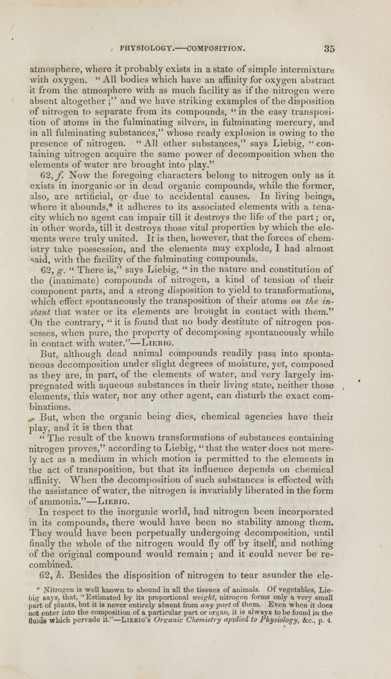 atmosphere, where it probably exists in a state of simple intermixture with oxygen.  All bodies which have an affinity for oxygen abstract it from the atmosphere with as much facility as if the nitrogen were absent altogether ; and we have striking examples of the disposition of nitrogen to separate from its compounds,  in the easy transposi- tion of atoms in the fulminating silvers, in fulminating mercury, and in all fulminating substances, whose ready explosion is owing to the presence of nitrogen.  All other substances, says Liebig,  con- taining nitrogen acquire the same power of decomposition when the elements of water are brought into play. 62;</! Now the foregoing characters belong to nitrogen only as it exists in inorganic or in dead organic compounds, while the former, also, are artificial, or due to accidental causes. In living beings, where it abounds,* it adheres to its associated elements with a tena- city which no agent can impair till it destroys the life of the part; or, in other words, till it destroys those vital properties by which the ele- ments were truly united. It is then, however, that the forces of chem- istry take possession, and the elements may explode, I had almost said, with the facility of the fulminating compounds. 62, g.  There is, says Liebig,  in the nature and constitution of the (inanimate) compounds of nitrogen, a kind of tension of their component parts, and a strong disposition to yield to transftn-mations, which effect spontaneously the transposition of their atoms on the in- stant that water or its elements are brought in contact with them. On the contrary,  it is found that no body destitute of nitrogen pos- sesses, when pure, the property of decomposing spontaneously while in contact with water.—Liebig. But, although dead animal compounds readily pass into sponta- neous decomposition under slight degrees of moisture, yet, composed as they are, in part, of the elements of water, and very largely im- pregnated with aqueous substances in their living state, neither those elements, this water, nor any other agent, can disturb the exact com- binations. ^ But, when the organic being dies, chemical agencies have their play, and it is then that  The result of the known transformations of substances containing nitrogen proves, according to Liebig,  that the water does not mere- ly act as a medium in which motion is permitted to the elements in the act of transposition, but that its influence depends on chemical affinity. When the decomposition of such substances is effected with the assistance of water, the nitrogen is invariably liberated in the form of ammonia.—Liebig. In respect to the inorganic world, had nitrogen been incorporated in its compounds, there would have been no stability among them. They would have been perpetually undergoing decomposition, until finally the whole of the nitrogen would fly off by itself, and nothing of the original compound would remain; and it could never be re- combined. 62, h. Besides the disposition of nitrogen to tear asunder the ele- * Nitrogen is well known to abound in all the tissues of animals. Of vegetables, Lie- big 6ays, that, Estimated by its proportional weight, nitrogen forms only a very small part of plants, but it is never entirely absent from any part of them. Even when it does not enter into the composition of a particular part or organ, it is always to be found in tho Quids which pervade it.—Liebig's Organic Cliemistry applied to Physiology, &c, p. 4.